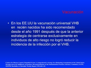 Vacunación
•  En los EE.UU la vacunación universal VHB
en recién nacidos ha sido recomendado
desde el año 1991 después de que la anterior
estrategia de centrarse exclusivamente en
individuos de alto riesgo no logró reducir la
incidencia de la infección por el VHB.
Centers for Disease Control. Hepatitis B virus: A comprehensive strategy for eliminating transmission in the United States
through universal childhood vaccination: Recommendations of the Immunization Practices Advisory Committee (ACIP).
MMWR Morbidity & Mortality Weekly Report 1991;40:1-25.
 