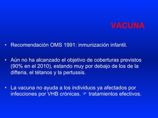 VACUNA
•  Recomendación OMS 1991: inmunización infantil.
•  Aún no ha alcanzado el objetivo de coberturas previstos
(90% en el 2010), estando muy por debajo de los de la
difteria, el tétanos y la pertussis.
•  La vacuna no ayuda a los individuos ya afectados por
infecciones por VHB crónicas. F tratamientos efectivos.
 