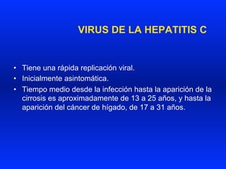 VIRUS DE LA HEPATITIS C
•  Tiene una rápida replicación viral.
•  Inicialmente asintomática.
•  Tiempo medio desde la infección hasta la aparición de la
cirrosis es aproximadamente de 13 a 25 años, y hasta la
aparición del cáncer de hígado, de 17 a 31 años.
 