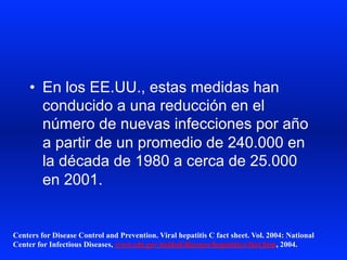 •  En los EE.UU., estas medidas han
conducido a una reducción en el
número de nuevas infecciones por año
a partir de un promedio de 240.000 en
la década de 1980 a cerca de 25.000
en 2001.
Centers for Disease Control and Prevention. Viral hepatitis C fact sheet. Vol. 2004: National
Center for Infectious Diseases, www.cdc.gov/ncidod/diseases/hepatitis/c/fact.htm, 2004.
 