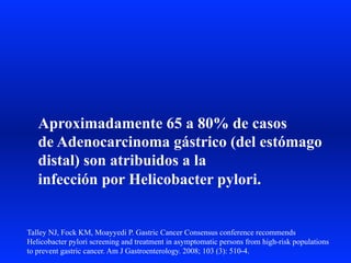 Aproximadamente 65 a 80% de casos
de Adenocarcinoma gástrico (del estómago
distal) son atribuidos a la
infección por Helicobacter pylori.
Talley NJ, Fock KM, Moayyedi P. Gastric Cancer Consensus conference recommends
Helicobacter pylori screening and treatment in asymptomatic persons from high-risk populations
to prevent gastric cancer. Am J Gastroenterology. 2008; 103 (3): 510-4.
 