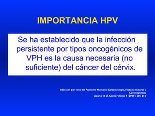 IMPORTANCIA HPV
Se ha establecido que la infección
persistente por tipos oncogénicos de
VPH es la causa necesaria (no
suficiente) del cáncer del cérvix.
Infección por virus del Papiloma Humano: Epidemiología, Historia Natural y
Carcinogénesis
Lizano et al, Cancerología 4 (2009): 205-216
 