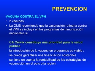PREVENCION
VACUNA CONTRA EL VPH
•  2 vacunas.
•  La OMS recomienda que la vacunación rutinaria contra
el VPH se incluya en los programas de inmunización
nacionales si :
CA Cérvix constituye una prioridad para la salud
pública
la introducción de la vacuna en programas es viable ;
se puede garantizar una financiación sostenible
se tiene en cuenta la rentabilidad de las estrategias de
vacunación en el país o la región.
 