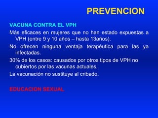 PREVENCION
VACUNA CONTRA EL VPH
Más eficaces en mujeres que no han estado expuestas a
VPH (entre 9 y 10 años – hasta 13años).
No ofrecen ninguna ventaja terapéutica para las ya
infectadas.
30% de los casos: causados por otros tipos de VPH no
cubiertos por las vacunas actuales.
La vacunación no sustituye al cribado.
EDUCACION SEXUAL
 