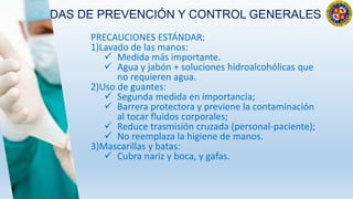 MEDIDAS DE PREVENCIÓN Y CONTROL GENERALES
PRECAUCIONES ESTÁNDAR:
1)Lavado de las manos:
 Medida más importante.
 Agua y jabón + soluciones hidroalcohólicas que
no requieren agua.
2)Uso de guantes:
 Segunda medida en importancia;
 Barrera protectora y previene la contaminación
al tocar fluidos corporales;
 Reduce trasmisión cruzada (personal-paciente);
 No reemplaza la higiene de manos.
3)Mascarillas y batas:
 Cubra nariz y boca, y gafas.
 