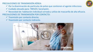 PRECAUCIONES DE TRANSMISIÓN AÉREA:
 Por la diseminación de partículas de polvo que contienen el agente infeccioso.
 Cuidado elevado para: TBP,VZV, Sarampión.
 Necesidad de: habitación individual cerrada y utilizo de mascarilla de alta eficacia.
PRECAUCIONES DE TRANSMISIÓN POR CONTACTO:
 Trasmisión por contacto directo;
 Trasmisión por contacto indirecto.
 
