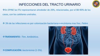INFECCIONES DEL TRACTO URINARIO
En EPINE las ITU representaron alrededor de 20%, relacionadas, por el 80-90% de los
casos, con los catéteres uretrales.
 3% de las infecciones es por colonización bacteriana síntoma mas frec. Fiebre
TRATAMIENTO : Ttm. Antibiótico.
COMPLICACIÓN: bacteriemia (1-5%).
 