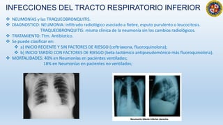 INFECCIONES DEL TRACTO RESPIRATORIO INFERIOR
 NEUMONÍAS y las TRAQUEOBRONQUITIS.
 DIAGNOSTICO: NEUMONIA: infiltrado radiológico asociado a fiebre, esputo purulento o leucocitosis.
TRAQUEOBRONQUITIS: misma clínica de la neumonía sin los cambios radiológicos.
 TRATAMIENTO: Ttm. Antibiotico.
 Se puede clasificar en:
 a) INICIO RECIENTE Y SIN FACTORES DE RIESGO (ceftriaxona, fluoroquinolona);
 b) INICIO TARDÍO CON FACTORES DE RIESGO (beta-lactámico antipseudomónico más fluoroquinolona).
 MORTALIDADES: 40% en Neumonías en pacientes ventilados;
18% en Neumonías en pacientes no ventilados;
 