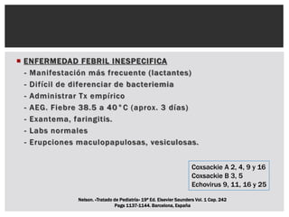  ENFERMEDAD FEBRIL INESPECIFICA
- Manifestación más frecuente (lactantes)
- Difícil de diferenciar de bacteriemia
- Administrar Tx empírico
- AEG. Fiebre 38.5 a 40°C (aprox. 3 días)
- Exantema, faringitis.
- Labs normales
- Erupciones maculopapulosas, vesiculosas.
Coxsackie A 2, 4, 9 y 16
Coxsackie B 3, 5
Echovirus 9, 11, 16 y 25
Nelson. «Tratado de Pediatría» 19ª Ed. Elsevier Saunders Vol. 1 Cap. 242
Pags 1137-1144. Barcelona, España
 