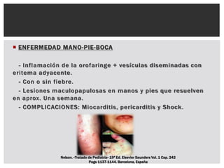  ENFERMEDAD MANO-PIE-BOCA
- Inflamación de la orofaringe + vesículas diseminadas con
eritema adyacente.
- Con o sin fiebre.
- Lesiones maculopapulosas en manos y pies que resuelven
en aprox. Una semana.
- COMPLICACIONES: Miocarditis, pericarditis y Shock.
Nelson. «Tratado de Pediatría» 19ª Ed. Elsevier Saunders Vol. 1 Cap. 242
Pags 1137-1144. Barcelona, España
 