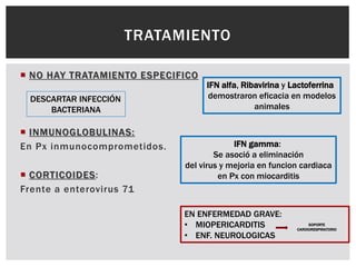 NO HAY TRATAMIENTO ESPECIFICO
 INMUNOGLOBULINAS:
En Px inmunocomprometidos.
 CORTICOIDES:
Frente a enterovirus 71
TRATAMIENTO
DESCARTAR INFECCIÓN
BACTERIANA
EN ENFERMEDAD GRAVE:
• MIOPERICARDITIS
• ENF. NEUROLOGICAS
SOPORTE
CARDIORESPIRATORIO
IFN alfa, Ribavirina y Lactoferrina
demostraron eficacia en modelos
animales
IFN gamma:
Se asoció a eliminación
del virus y mejoria en funcion cardiaca
en Px con miocarditis
 