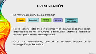 PRESENTACIÓN
• La mayoría de los Px suelen presentar:
• Por lo general estos Px son afebriles y en algunas ocasiones tienen
antecedentes de UTI recurrente o recidivante, uretritis o epididimitis
causada por el mismo microorganismo.
• Otros son asintomáticos, pero el Dx se hace después de la
investigación por bacteriuria.
Disuria Polaquiuria
Tenesmo
Vesical Nicturia Lumbalgia o
Dolor Perineal
 