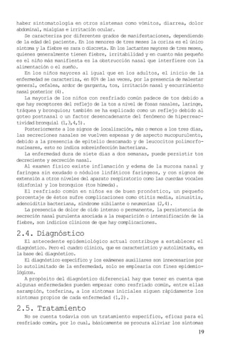 haber sintomatología en otros sistemas como vómitos, diarrea, dolor
abdominal, mialgias e irritación ocular.
   Se caracteriza por diferentes grados de manifestaciones, dependiendo
de la edad del paciente. En los menores de tres meses la coriza es el único
síntoma y la fiebre es rara o discreta. En los lactantes mayores de tres meses,
quienes generalmente tienen fiebre, irritabilidad y en cuanto más pequeño
es el niño más manifiesta es la obstrucción nasal que interfiere con la
alimentación o el sueño.
   En los niños mayores al igual que en los adultos, el inicio de la
enfermedad se caracteriza, en 80% de las veces, por la presencia de malestar
general, cefalea, ardor de garganta, tos, irritación nasal y escurrimiento
nasal posterior (4).
   La mayoría de los niños con resfriado común padece de tos debido a
que hay receptores del reflejo de la tos a nivel de fosas nasales, laringe,
tráquea y bronquios; también se ha explicado como un reflejo debido al
goteo postnasal o un factor desencadenante del fenómeno de hiperreac-
tividad bronquial (1,3,4,5).
   Posteriormente a los signos de localización, más o menos a los tres días,
las secreciones nasales se vuelven espesas y de aspecto mucopurulento,
debido a la presencia de epitelio descamado y de leucocitos polimorfo-
nucleares, esto no indica sobreinfección bacteriana.
   La enfermedad dura de siete días a dos semanas, puede persistir tos
decreciente y secreción nasal.
   Al examen físico existe inflamación y edema de la mucosa nasal y
faríngea sin exudado o nódulos linfáticos faríngeos, y con signos de
extensión a otros niveles del aparato respiratorio como las cuerdas vocales
(disfonía) y los bronquios (tos húmeda).
   El resfriado común en niños es de buen pronóstico, un pequeño
porcentaje de éstos sufre complicaciones como otitis media, sinusitis,
adenoiditis bacteriana, síndrome sibilante o neumonías (2,4).
   La presencia de dolor de oído intenso o permanente, la persistencia de
secreción nasal purulenta asociada a la reaparición o intensificación de la
fiebre, son indicios clínicos de que hay complicaciones.

2.4. Diagnóstico
   El antecedente epidemiológico actual contribuye a establecer el
diagnóstico. Pero el cuadro clínico, que es característico y autolimitado, es
la base del diagnóstico.
   El diagnóstico específico y los exámenes auxiliares son innecesarios por
lo autolimitado de la enfermedad, solo se emplearía con fines epidemio-
lógicos.
   A propósito del diagnóstico diferencial hay que tener en cuenta que
algunas enfermedades pueden empezar como resfriado común, entre ellas
sarampión, tosferina, a los síntomas iniciales siguen rápidamente los
síntomas propios de cada enfermedad (1,2).

2.5. Tratamiento
   No se cuenta todavía con un tratamiento específico, eficaz para el
resfriado común, por lo cual, básicamente se procura aliviar los síntomas
                                                                            19
 