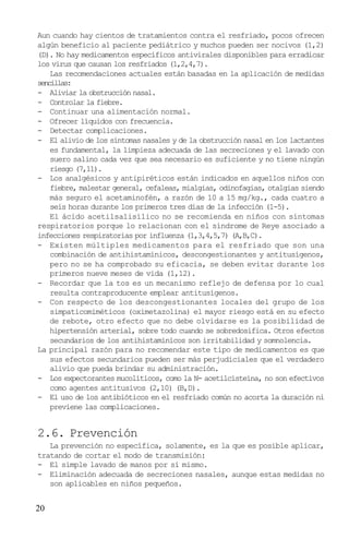 Aun cuando hay cientos de tratamientos contra el resfriado, pocos ofrecen
algún beneficio al paciente pediátrico y muchos pueden ser nocivos (1,2)
(D). No hay medicamentos específicos antivirales disponibles para erradicar
los virus que causan los resfriados (1,2,4,7).
    Las recomendaciones actuales están basadas en la aplicación de medidas
sencillas:
- Aliviar la obstrucción nasal.
- Controlar la fiebre.
- Continuar una alimentación normal.
- Ofrecer líquidos con frecuencia.
- Detectar complicaciones.
- El alivio de los síntomas nasales y de la obstrucción nasal en los lactantes
    es fundamental, la limpieza adecuada de las secreciones y el lavado con
    suero salino cada vez que sea necesario es suficiente y no tiene ningún
    riesgo (7,11).
- Los analgésicos y antipiréticos están indicados en aquellos niños con
    fiebre, malestar general, cefaleas, mialgias, odinofagias, otalgias siendo
    más seguro el acetaminofén, a razón de 10 a 15 mg/kg., cada cuatro a
    seis horas durante los primeros tres días de la infección (1-5).
    El ácido acetilsalisílico no se recomienda en niños con síntomas
respiratorios porque lo relacionan con el síndrome de Reye asociado a
infecciones respiratorias por influenza (1,3,4,5,7) (A,B,C).
- Existen múltiples medicamentos para el resfriado que son una
    combinación de antihistamínicos, descongestionantes y antitusígenos,
    pero no se ha comprobado su eficacia, se deben evitar durante los
    primeros nueve meses de vida (1,12).
- Recordar que la tos es un mecanismo reflejo de defensa por lo cual
    resulta contraproducente emplear antitusígenos.
- Con respecto de los descongestionantes locales del grupo de los
    simpaticomiméticos (oximetazolina) el mayor riesgo está en su efecto
    de rebote, otro efecto que no debe olvidarse es la posibilidad de
    hipertensión arterial, sobre todo cuando se sobredosifica. Otros efectos
    secundarios de los antihistamínicos son irritabilidad y somnolencia.
La principal razón para no recomendar este tipo de medicamentos es que
    sus efectos secundarios pueden ser más perjudiciales que el verdadero
    alivio que pueda brindar su administración.
- Los expectorantes mucolíticos, como la N- acetilcisteína, no son efectivos
    como agentes antitusivos (2,10) (B,D).
- El uso de los antibióticos en el resfriado común no acorta la duración ni
    previene las complicaciones.


2.6. Prevención
   La prevención no específica, solamente, es la que es posible aplicar,
tratando de cortar el modo de transmisión:
- El simple lavado de manos por sí mismo.
- Eliminación adecuada de secreciones nasales, aunque estas medidas no
   son aplicables en niños pequeños.


20
 