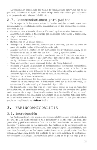 La prevención específica por medio de vacunas para rinovirus aún no es
posible. Solamente en aquellos casos de epidemia controlada por influenza
y en grupos de alto riesgo (17,18) (A).

2.7. Recomendaciones para padres
   En la mayoría de los casos están indicadas medidas no medicamentosas
para aliviar el resfriado común, consistentes en las siguientes recomen-
daciones (1,12):
- Conservar una adecuada hidratación con líquidos orales frecuentes.
- Alimentación normal a tolerancia con alimentos nutritivos y calóricos.
- Seguir amamantándolo.
- Reposo en cama.
- Mantenerlo en un lugar fresco.
- Destaparle la nariz con solución salina a chorros, con cuatro onzas de
   agua más media cucharadita cafetera de sal.
- Aliviar la tos e irritación con sustancias que produzcan saliva, es de
   considerar el uso de bebidas con miel, limón y agua caliente (12).
- Humedecer el medio ambiente y mantener una ventilación adecuada.
- Control de la fiebre y los síntomas generales con analgésicos y
   antipiréticos comunes como el acetaminofén.
- Usar vestimenta y aseo personal (baño) de forma habitual.
- Detectar y vigilar la aparición de complicaciones (frecuencia respiratoria
   aumentada en reposo con nariz destapada, persistencia de la fiebre
   después de dos a tres intentos de bajarla, dolor de oído, petequias de
   reciente aparición, antecedentes de convulsión febril).
- Fomentar la lactancia materna.
- Tratar de disminuir los factores coadyuvantes que en un momento dado
   aumentan la incidencia de la enfermedad como son el hacinamiento, la
   contaminación ambiental y el humo del cigarrillo.
   Es importante recordar que el resfriado común es una enfermedad
autolimitada, de pronóstico bueno, por lo cual más que recetar cualquier
medicamento, debe explicársele adecuadamente a la familia el curso usual
de la enfermedad y que cualquier alteración en la secuencia habitual tanto
en la duración como en la intensidad de los síntomas, sirva para detectar
posibles complicaciones (tablas 1, 2).


3. FARINGOAMIGDALITIS
3.1. Introducción
   La faringoamigdalitis aguda o faringoamigdalitis como entidad aislada
es una de las enfermedades más comúnmente vista por los médicos
generales y pediatras en consulta. Es una inflamación de las estructuras
mucosas y submucosas de la garganta. La faringe es la cavidad común de
los tractos respiratorio y digestivo. Está compuesta por la nasofaringe, que
contiene las amígdalas faríngeas (adenoides) en su pared posterior; las
amígdalas tubáricas, detrás del orificio de la trompa auditiva; la orofaringe,
que contiene las amígdalas palatinas (fauciales) en su parte baja y en el

                                                                           21
 