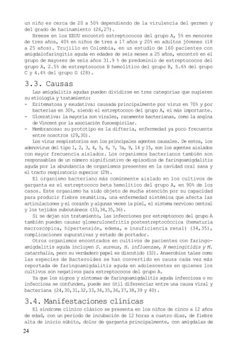 un niño es cerca de 20 a 50% dependiendo de la virulencia del germen y
del grado de hacinamiento (26,27).
   Breese en los EEUU encontró estreptococos del grupo A, 5% en menores
de tres años, 40% en niños de tres a 17 años y 20% en adultos jóvenes (18
a 25 años). Trujillo en Colombia, en un estudio de 160 pacientes con
amigdalofaringitis aguda en edades de seis meses a 25 años, encontró en el
grupo de mayores de seis años 31.9 % de predominio de estreptococos del
grupo A, 2.5% de estreptococos B hemolítico del grupo B, 5.6% del grupo
C y 4.4% del grupo G (28).

3.3. Causas
    Las amigdalitis agudas pueden dividirse en tres categorías que sugieren
su etiología y tratamiento:
- Eritematosa y exudativa: causada principalmente por virus en 70% y por
    bacterias en 30%, siendo el estreptococo del grupo A, el más importante.
- Ulcerativa: la mayoría son virales, raramente bacterianas, como la angina
    de Vincent por la asociación fusoespirilar.
- Membranosa: su prototipo es la difteria, enfermedad ya poco frecuente
    entre nosotros (29,30).
    Los virus respiratorios son los principales agentes causales. De estos, los
adenovirus del tipo 1, 2, 3, 4, 5, 6, 7, 7a, 9, 14 y 15, son los agentes aislados
con mayor frecuencia aislados. Los organismos bacterianos también son
responsables de un número significativo de episodios de faringoamigdalitis
aguda por la abundancia de organismos presentes en la cavidad oral sana y
el tracto respiratorio superior (29).
    El organismo bacteriano más comúnmente aislado en los cultivos de
garganta es el estreptococo beta hemolítico del grupo A, en 90% de los
casos. Este organismo ha sido objeto de mucha atención por su capacidad
para producir fiebre reumática, una enfermedad sistémica que afecta las
articulaciones y el corazón y algunas veces la piel, el sistema nervioso central
y los tejidos subcutáneos (33,34,35,36).
    Si se dejan sin tratamiento, las infecciones por estreptococo del grupo A
también pueden causar glomerulonefritis postestreptocóccica (hematuria
macroscópica, hipertensión, edema, e insuficiencia renal) (34,35),
complicaciones supurativas y estado de portador.
    Otros organismos encontrados en cultivos de pacientes con faringo-
amigdalitis aguda incluyen S. aureus, H. influenzae, N meningitidis y M.
catarrhalis, pero su verdadero papel es discutido (32). Anaerobios tales como
las especies de Bacteroides se han convertido en causa cada vez más
reportada de faringoamigdalitis aguda en adolescentes en quienes los
cultivos son negativos para estreptococos del grupo A.
    Ya que los signos y síntomas de faringoamigdalitis aguda infecciosa o no
infecciosa se confunden, puede ser útil diferenciar entre una causa viral y
bacteriana (24,30,31,32,33,34,35,36,37,38,39 y 40).

3.4. Manifestaciones clínicas
   El síndrome clínico clásico se presenta en los niños de cinco a 12 años
de edad, con un período de incubación de 12 horas a cuatro días, de fiebre
alta de inicio súbito, dolor de garganta principalmente, con amígdalas de
24
 