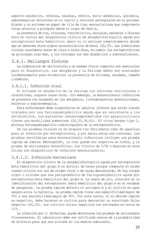 aspecto exudativo, cefalea, náuseas, vómito, dolor abdominal, adinamia,
adenomegalias dolorosas en el cuello y lesiones petequiales en el paladar
blando y un eritema en papel de lija de tipo «escarlatina» que compromete
tórax anterior y pliegues dando el signo de Pastia.
   La presencia de tos, rinorrea, conjuntivitis, mialgias, malestar y diarrea
está en contra del diagnóstico clínico de amigdalofaringitis aguda por
estreptococo beta hemolítico (pero no lo excluye completamente desde
que se observen otros signos característicos de ésta) (32,37). Las infecciones
virales usualmente duran de cinco a siete días, en cambio las estreptocócicas
se prolongan algo más, y los síntomas son más dramáticos y sobresalientes.

3.4.1. Hallazgos físicos
    La elaboración de una historia y un examen físico completo son esenciales
para el diagnóstico. Las amígdalas y la faringe deben ser evaluadas
cuidadosamente para evidenciar la presencia de eritema, exudado, tamaño
y simetría.

3.4.1.1. Infección viral
   El eritema no exudativo de la faringe con lesiones vesiculares o
ulcerativas, sugiere causa viral. Sin embargo, la mononucleosis infecciosa
se presenta con exudados en las amígdalas, linfadenopatías generalizadas,
malestar y esplenomegalia.
   Esta enfermedad debe sospecharse en adultos jóvenes que están siendo
tratados por una faringoamigdalitis aguda que es resistente a los
antibióticos. Los pacientes inmunocomprometidos con agranulocitosis
tienen una morbilidad aumentada (26,35,36,41). El virus herpes tipo I,
provoca faringoamigdalitis indistinguible de la estreptocóccica.
   De las pruebas virales no se dispone tan fácilmente como de aquellas
para la infección por estreptococos, y por ahora estas son costosas. Las
pruebas serológicas para mononucleosis infecciosa incluyen una prueba
rápida de lámina (Monospot®), la cual puede ser negativa en niños, y la
prueba de anticuerpos heterófilos. Los títulos de 1/56 o mayores en este
último son diagnósticos de infección mononucleósica.
3.4.1.2. Infección bacteriana
   El diagnóstico clínico de la amigdalofaringitis aguda por estreptococo
beta hemolítico del grupo A es difícil de hacer porque comparte el mismo
cuadro clínico con las de origen viral o de causa desconocida. No hay ningún
signo o síntoma que sea patognomónico de faringoamigdalitis aguda por
estreptococo beta hemolítico del grupo A. La regla de oro, consiste en la
identificación del estreptococo (beta hemolítico del grupo A en el exudado
de garganta). La prueba rápida detecta el antígeno A y el cultivo en agar
sangre aísla la bacteria. La prueba rápida tiene una especificidad mayor de
95% y una sensibilidad mayor de 90%. Por esta razón, si el método rápido
es negativo, debe hacerse un cultivo para descartar un resultado falso
negativo (26,33). Los cultivos falsos negativos son estimados en cerca de
10%.
   La infección por C. difteriae, puede detectarse con pruebas de anticuerpos
fluorescentes. El laboratorio debe ser notificado acerca de la probabilidad
de difteria para que sea aislado en los medios adecuados.
                                                                           25
 