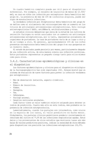 Un cuadro hemático completo puede ser útil para el diagnóstico
diferencial. Por ejemplo, un recuento de leucocitos de menos de 12.500/
mm3, es raro en niños con infección por estreptococo (beta hemolítico del
grupo A). La presencia de más de 10% de linfocitos atípicos, puede ser
signo de mononucleosis infecciosa.
   La verdadera infección por Streptococcus (beta hemolítico del grupo A)
se define como el aislamiento del microorganismo más un aumento en los
títulos de anticuerpos antiexoenzimas estreptocócicas. Esto incluye
antiestreptolisina O (ASO), antiDNAsa B, antihialuronidasa y otras.
   os estudios clínicos demuestran que cerca de la mitad de los cultivos de
secreción faringea no están asociados con un aumento en anticuerpos
antiexoenzimas estreptocócicas, por lo tanto, representan aislamiento de
organismos de portadores. La tasa de portadores varía de un lugar a otro y
de un tiempo a otro. En general, aproximadamente 10% de los niños
presentan estreptococos beta hemolíticos del grupo A en sus gargantas en
un momento dado.
   El estado de portador puede persistir por meses, particularmente después
de una infección activa, de esta manera simula una infección «crónica».
Estos portadores representan un pequeño riesgo tanto para ellos mismos
como para otros.

3.4.2. Características epidemiológicas y clínicas en
el diagnóstico
   Los factores epidemiológicos y clínicos para el diagnóstico etiológico
de la faringoamigdalitis han sido reportados (32). Breese mostró que un
sistema de evaluación de nueve factores para prever la infección verdadera
por estreptococos :

-  Mes de observación (estación, aspecto climático).
-  Edad.
-  Número de leucocitos.
-  Fiebre.
-  Faringitis.
-  Tos.
-  Cefalalgias.
-  Faringe anormal.
-  Ganglios cervicales anormales.
   Cada factor tiene un valor numérico relativo asignado para obtener un
índice de predicción. Cuanto más alto es este índice, más probable es la
presencia de infección estreptocóccica.
   Lamentablemente, cuando los puntajes son intermedios, como ocurre
en la mayoría de los casos, el valor predictivo es mucho menor.
Globalmente, los puntajes clínicos permitieron predecir correctamente el
resultado del cultivo en 77,8% de las infecciones respiratorias agudas. Estos
datos y los provenientes de otros estudios que mostraron tasas aún más
bajas de valores predictivos positivos, indican la necesidad de otros métodos
para diagnosticar con precisión las infecciones estreptocócicas (33,37).



26
 