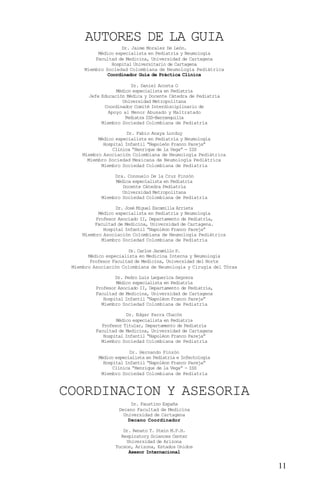 AUTORES DE LA GUIA
                    Dr. Jaime Morales De León.
          Médico especialista en Pediatría y Neumología
         Facultad de Medicina, Universidad de Cartagena
                Hospital Universitario de Cartagena
     Miembro Sociedad Colombiana de Neumología Pediátrica
              Coordinador Guía de Práctica Clínica

                         Dr. Daniel Acosta O
                  Médico especialista en Pediatría
       Jefe Educación Médica y Docente Cátedra de Pediatría
                     Universidad Metropolitana
             Coordinador Comité Interdisciplinario de
               Apoyo al Menor Abusado y Maltratado
                      Pediatra ISS-Barranquilla
            Miembro Sociedad Colombiana de Pediatría

                       Dr. Fabio Anaya Lorduy
           Médico especialista en Pediatría y Neumología
             Hospital Infantil “Napoleón Franco Pareja”
                 Clínica “Henrique de la Vega” - ISS
     Miembro Asociación Colombiana de Neumología Pediátrica
       Miembro Sociedad Mexicana de Neumología Pediátrica
            Miembro Sociedad Colombiana de Pediatría

                 Dra. Consuelo De la Cruz Pinzón
                 Médica especialista en Pediatría
                    Docente Cátedra Pediatría
                    Universidad Metropolitana
            Miembro Sociedad Colombiana de Pediatría

                  Dr. José Miguel Escamilla Arrieta
           Médico especialista en Pediatría y Neumología
          Profesor Asociado II, Departamento de Pediatría,
          Facultad de Medicina, Universidad de Cartagena.
             Hospital Infantil “Napoléon Franco Pareja”
     Miembro Asociación Colombiana de Neumología Pediátrica
            Miembro Sociedad Colombiana de Pediatría

                       Dr. Carlos Jaramillo P.
       Médico especialista en Medicina Interna y Neumología
        Profesor Facultad de Medicina, Universidad del Norte
 Miembro Asociación Colombiana de Neumología y Cirugía del Tórax

                  Dr. Pedro Luis Lequerica Segrera
                  Médico especialista en Pediatría
          Profesor Asociado II, Departamento de Pediatría,
          Facultad de Medicina, Universidad de Cartagena
             Hospital Infantil “Napoléon Franco Pareja”
            Miembro Sociedad Colombiana de Pediatría

                      Dr. Edgar Parra Chacón
                  Médico especialista en Pediatría
            Profesor Titular, Departamento de Pediatría
          Facultad de Medicina, Universidad de Cartagena
             Hospital Infantil “Napoléon Franco Pareja”
            Miembro Sociedad Colombiana de Pediatría

                        Dr. Hernando Pinzón
           Médico especialista en Pediatría e Infectología
             Hospital Infantil “Napoléon Franco Pareja”
                 Clínica “Henrique de la Vega” - ISS
            Miembro Sociedad Colombiana de Pediatría



COORDINACION Y ASESORIA
                        Dr. Faustino España
                   Decano Facultad de Medicina
                     Universidad de Cartagena
                       Decano Coordinador

                     Dr. Renato T. Stein M.P.H.
                    Respiratory Sciences Center
                      Universidad de Arizona
                  Tucson, Arizona, Estados Unidos
                       Asesor Internacional


                                                                   11
 