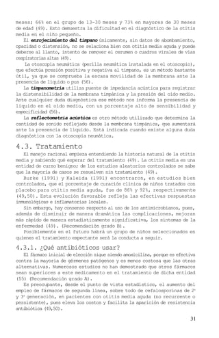 meses; 66% en el grupo de 13-30 meses y 73% en mayores de 30 meses
de edad (49). Esto demuestra la dificultad en el diagnóstico de la otitis
media en el niño pequeño.
   El enrojecimiento del tímpano únicamente, sin datos de abombamiento,
opacidad o distensión, no se relaciona bien con otitis media aguda y puede
deberse al llanto, intento de remover el cerumen o cuadros virales de vías
respiratorias altas (49).
    La otoscopia neumática (perilla neumática instalada en el otoscopio),
que efectúa presión positiva y negativa al tímpano, es un método bastante
útil, ya que se comprueba la escasa movilidad de la membrana ante la
presencia de líquido o pus (56).
   La timpanometría utiliza puente de impedancia acústica para registrar
la distensibilidad de la membrana timpánica y la presión del oído medio.
Ante cualquier duda diagnóstica ese método nos informa la presencia de
líquido en el oído medio, con un porcentaje alto de sensibilidad y
especificidad (56).
   La reflectometría acústica es otro método utilizado que determina la
cantidad de sonido reflejado desde la membrana timpánica, que aumentará
ante la presencia de líquido. Está indicada cuando existe alguna duda
diagnóstica con la otoscopia neumática.

4.3. Tratamiento
   El manejo racional empieza entendiendo la historia natural de la otitis
media y sabiendo qué esperar del tratamiento (49). La otitis media es una
entidad de curso benigno; de los estudios aleatorios controlados se sabe
que la mayoría de casos se resuelven sin tratamiento (49).
   Burke (1991) y Kaleida (1991) encontraron, en estudios bien
controlados, que el porcentaje de curación clínica de niños tratados con
placebo para otitis media aguda, fue de 86% y 92%, respectivamente
(49,50). Esta evolución favorable refleja las efectivas respuestas
inmunológicas e inflamatorias locales.
   Sin embargo, hay consenso respecto al uso de los antimicrobianos, pues,
además de disminuir de manera dramática las complicaciones, mejoran
más rápido de manera estadísticamente significativa, los síntomas de la
enfermedad (49). (Recomendación grado B).
   Posiblemente en el futuro habrá un grupo de niños seleccionados en
quienes el tratamiento expectante será la conducta a seguir.

4.3.1. ¿Qué antibióticos usar?
   El fármaco inicial de elección sigue siendo amoxicilina, porque es efectiva
contra la mayoría de gérmenes patógenos y es menos costosa que las otras
alternativas. Numerosos estudios no han demostrado que otros fármacos
sean superiores a este medicamento en el tratamiento de dicha entidad
(55) (Recomendación grado A).
   Es preocupante, desde el punto de vista estadístico, el aumento del
empleo de fármacos de segunda línea, sobre todo de cefalosporinas de 2a
y 3a generación, en pacientes con otitis media aguda (no recurrente o
persistente), pues eleva los costos y facilita la aparición de resistencia
antibiótica (49,50).

                                                                           31
 