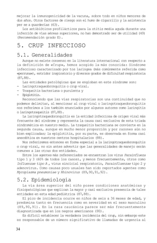 mejorar la inmunogenicidad de la vacuna, sobre todo en niños menores de
dos años. Otros factores de riesgo son el humo de cigarrillo y la asistencia
per se a guarderías (63).
   Los antibióticos profilácticos para la otitis media aguda durante una
infección de vías aéreas superiores, no han demostrado ser de utilidad (49)
(Recomendación grado E).

5. CRUP INFECCIOSO
5.1. Generalidades
    Aunque no existe consenso en la literatura internacional con respecto a
la definición de «Crup», hemos acogido la más conocida: Síndrome
infeccioso caracterizado por tos laríngea (más comúnmente referida como
«perruna»), estridor inspiratorio y diversos grados de dificultad respiratoria
(87,88).
    Las entidades patológicas que se engloban en este síndrome son:
- Laringotraqueobronquitis o crup viral.
- Traqueitis bacteriana o purulenta y
- Epiglotitis.
    Reconociendo que las vías respiratorias son una continuidad que no
podemos delimitar, al mencionar al crup viral o laringotraqueobronquitis
nos referimos a los también enunciados por algunos autores como laringitis
o laringotraqueitis (87,88).
    La laringotraqueobronquitis es la entidad infecciosa de origen viral más
frecuente del síndrome y representa la causa casi exclusiva de esta triada
sindromática en nuestro medio. La traqueitis bacteriana se convierte en la
segunda causa, aunque en mucho menor proporción y por razones aún no
bien explicadas; la epiglotitis, por su parte, es observada en forma casi
anecdótica en nuestros centros hospitalarios (88).
    Nos referiremos entonces en forma especial a la laringotraqueobronquitis
o crup viral, no sin antes advertir que las generalidades de manejo serán
comunes a las otras dos entidades.
    Entre los agentes más referenciados se encuentran los virus Parainflueza
tipo 1 y 3 (60% de todos los casos), y menos frecuentemente, otros como
Influenzae tipo A , virus sincicial respiratorio, Parainfluenzae tipo 2 y
adenovirus. Como causas poco usuales han sido reportados agentes como
Mycoplasma pneumoniae y Rhinovirus (89,90,91,92).

5.2. Epidemiología
   La vía área superior del niño posee condiciones anatómicas y
fisiopatológicas que explican la mayor y casi exclusiva presencia de tales
entidades en esta edad pediátrica (87,88).
   El pico de incidencia ocurre en niños de seis a 36 meses de edad, y
predomina tanto en frecuencia como en severidad en el sexo masculino
(89,90,91). En la raza caucásica parece ser más frecuentemente
diagnosticada que en los negros americanos (90).
   Es difícil establecer la verdadera incidencia del crup, sin embargo este
es responsable de un número significativo de llamadas de urgencia al

34
 