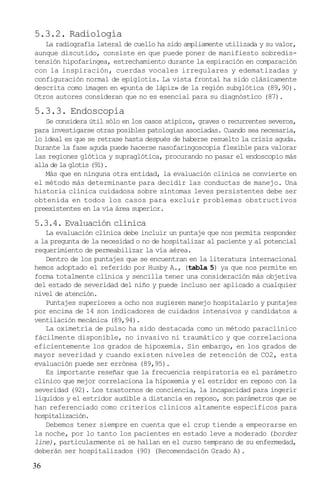 5.3.2. Radiología
   La radiografía lateral de cuello ha sido ampliamente utilizada y su valor,
aunque discutido, consiste en que puede poner de manifiesto sobredis-
tensión hipofaríngea, estrechamiento durante la espiración en comparación
con la inspiración, cuerdas vocales irregulares y edematizadas y
configuración normal de epiglotis. La vista frontal ha sido clásicamente
descrita como imagen en «punta de lápiz» de la región subglótica (89,90).
Otros autores consideran que no es esencial para su diagnóstico (87).

5.3.3. Endoscopia
   Se considera útil sólo en los casos atípicos, graves o recurrentes severos,
para investigarse otras posibles patologías asociadas. Cuando sea necesaria,
lo ideal es que se retrase hasta después de haberse resuelto la crisis aguda.
Durante la fase aguda puede hacerse nasofaringoscopia flexible para valorar
las regiones glótica y supraglótica, procurando no pasar el endoscopio más
alla de la glotis (91).
   Más que en ninguna otra entidad, la evaluación clínica se convierte en
el método más determinante para decidir las conductas de manejo. Una
historia clínica cuidadosa sobre síntomas leves persistentes debe ser
obtenida en todos los casos para excluir problemas obstructivos
preexistentes en la vía área superior.

5.3.4. Evaluación clínica
   La evaluación clínica debe incluir un puntaje que nos permita responder
a la pregunta de la necesidad o no de hospitalizar al paciente y al potencial
requerimiento de permeabilizar la vía aérea.
   Dentro de los puntajes que se encuentran en la literatura internacional
hemos adoptado el referido por Husby A., (tabla 5) ya que nos permite en
forma totalmente clínica y sencilla tener una consideración más objetiva
del estado de severidad del niño y puede incluso ser aplicado a cualquier
nivel de atención.
   Puntajes superiores a ocho nos sugieren manejo hospitalario y puntajes
por encima de 14 son indicadores de cuidados intensivos y candidatos a
ventilación mecánica (89,94).
   La oximetría de pulso ha sido destacada como un método paraclínico
fácilmente disponible, no invasivo ni traumático y que correlaciona
eficientemente los grados de hipoxemia. Sin embargo, en los grados de
mayor severidad y cuando existen niveles de retención de CO2, esta
evaluación puede ser errónea (89,95).
   Es importante reseñar que la frecuencia respiratoria es el parámetro
clínico que mejor correlaciona la hipoxemia y el estridor en reposo con la
severidad (92). Los trastornos de conciencia, la incapacidad para ingerir
líquidos y el estridor audible a distancia en reposo, son parámetros que se
han referenciado como criterios clínicos altamente específicos para
hospitalización.
   Debemos tener siempre en cuenta que el crup tiende a empeorarse en
la noche, por lo tanto los pacientes en estado leve a moderado (border
line), particularmente si se hallan en el curso temprano de su enfermedad,
deberán ser hospitalizados (90) (Recomendación Grado A).

36
 