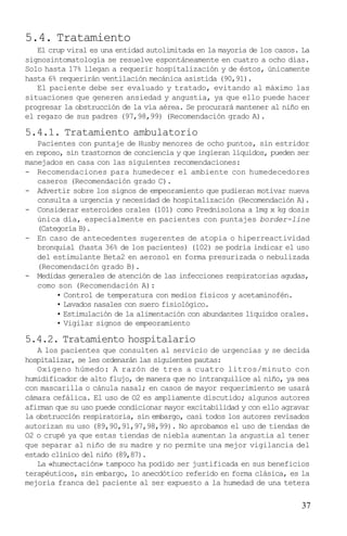 5.4. Tratamiento
   El crup viral es una entidad autolimitada en la mayoría de los casos. La
signosintomatología se resuelve espontáneamente en cuatro a ocho días.
Solo hasta 17% llegan a requerir hospitalización y de éstos, únicamente
hasta 6% requerirán ventilación mecánica asistida (90,91).
   El paciente debe ser evaluado y tratado, evitando al máximo las
situaciones que generen ansiedad y angustia, ya que ello puede hacer
progresar la obstrucción de la vía aérea. Se procurará mantener al niño en
el regazo de sus padres (97,98,99) (Recomendación grado A).

5.4.1. Tratamiento ambulatorio
   Pacientes con puntaje de Husby menores de ocho puntos, sin estridor
en reposo, sin trastornos de conciencia y que ingieran líquidos, pueden ser
manejados en casa con las siguientes recomendaciones:
- Recomendaciones para humedecer el ambiente con humedecedores
   caseros (Recomendación grado C).
- Advertir sobre los signos de empeoramiento que pudieran motivar nueva
   consulta a urgencia y necesidad de hospitalización (Recomendación A).
- Considerar esteroides orales (101) como Prednisolona a 1mg x kg dosis
   única día, especialmente en pacientes con puntajes border-line
   (Categoría B).
- En caso de antecedentes sugerentes de atopia o hiperreactividad
   bronquial (hasta 36% de los pacientes) (102) se podría indicar el uso
   del estimulante Beta2 en aerosol en forma presurizada o nebulizada
   (Recomendación grado B).
- Medidas generales de atención de las infecciones respiratorias agudas,
   como son (Recomendación A):
        • Control de temperatura con medios físicos y acetaminofén.
        • Lavados nasales con suero fisiológico.
        • Estimulación de la alimentación con abundantes líquidos orales.
        • Vigilar signos de empeoramiento

5.4.2. Tratamiento hospitalario
   A los pacientes que consulten al servicio de urgencias y se decida
hospitalizar, se les ordenarán las siguientes pautas:
   Oxígeno húmedo: A razón de tres a cuatro litros/minuto con
humidificador de alto flujo, de manera que no intranquilice al niño, ya sea
con mascarilla o cánula nasal; en casos de mayor requerimiento se usará
cámara cefálica. El uso de O2 es ampliamente discutido; algunos autores
afirman que su uso puede condicionar mayor excitabilidad y con ello agravar
la obstrucción respiratoria, sin embargo, casi todos los autores revisados
autorizan su uso (89,90,91,97,98,99). No aprobamos el uso de tiendas de
O2 o crupé ya que estas tiendas de niebla aumentan la angustia al tener
que separar al niño de su madre y no permite una mejor vigilancia del
estado clínico del niño (89,87).
   La «humectación» tampoco ha podido ser justificada en sus beneficios
terapéuticos, sin embargo, lo anecdótico referido en forma clásica, es la
mejoría franca del paciente al ser expuesto a la humedad de una tetera

                                                                        37
 