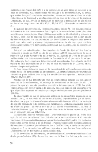 caliente o del vapor del baño o a la exposición al aire libre al asistir a la
sala de urgencia; tal experiencia nos obliga a su recomendación, al igual
que todas las publicaciones revisadas. Su mecanismo de acción ha sido
referido a la humedad y «refrescamiento» que se brinda en la mucosa
inflamada, lo cual evita la formación de costras y desecación de los mocos
en las vías respiratorias (89,90,91,98,99,103) (Grado de recomendación
C).
    Liquidos intravenosos. (Recomendación Grado A). Se considerarán
únicamente en los casos severos los líquidos de mantenimiento más pérdidas
sensibles e insensibles. Electrólitos con sodio de 40-60 mEq/L y potasio a
40 mEq/L (89). Es de esperar que estos pacientes acudan con algún grado
de deshidratación. En los pacientes con insuficiencia respiratoria severa
está contraindicado y además riesgoso considerar la vía oral, por posible
broncoaspiración y/o distensión abdominal que disminuiría la expansión
torácica.
    Adrenalina nebulizada. ( Recomendación Grado A): Epinefrina L o la
racémica a dosis de 0.25 ml de la solución 1:1000 para menores de seis
meses y 0.5 para mayores de seis meses, diluyendo en 3 cc de solución
salina cada tres horas o aumentando la frecuencia si el paciente lo exige.
Sin embargo, la literatura internacional recomienda, dosis hasta de 0.1
ml/kg de una solución de 1% o 4 ml de una solución de 1:1,00000 en el
mismo tiempo estipulado.
    Si los requerimientos caen en la necesidad de aplicarlos en menos de
media hora, se considerará la intubación. La administración de epinefrina
racémica para niños con crup ha recibido una general aceptación
(91,98,99,103,107).
    Aunque no se ha demostrado que la epinefrina cambie la evolución
natural de la enfermedad, disminuye la necesidad de intubación (91). A
pesar de que el uso de presión positiva intermitente (PPI) ha sido
relacionado con mayor tiempo de acción, ello no parece ser ventajoso ya
que significa mayores molestias y riesgos de barotrauma para el paciente
(89,91).
    La observación de que el principio activo de la epinefrina racémica es la
adrenalina L, ha motivado el uso de esta última, reportándose que es igual
de efectiva y que no tiene efectos adversos adicionales (109). La ventaja
de ser más económica y de conseguirse fácilmente, incluido cualquier centro
de nuestro país, permite ser ésta la forma recomendada. La dosis
referenciada es igual a la que se administra en la forma racémica (2,5-5
mg en solución salina (91,106).
    Vasoconstrictores nebulizados. (Recomendación grado C). Como una
opción al uso de adrenalina inhalatoria se considerará el uso de
vasoconstrictores nebulizados en los pacientes hospitalizados con puntajes
moderados leves (ocho a 10 en Husby). Pueden utilizarse nebulizaciones
de vasoconstrictores tipo oximetazolina o fenilefrina, a razón de una gota/
kg/peso en 3 cc de solución salina, cada dos a tres horas, los cuales se
incrementarán en frecuencia según necesidad.
    Si la severidad se incrementa, se reconsidera el uso de epinefrina a las
dosis ya referidas (88). En varios centros de América Latina y de nuestro


38
 
