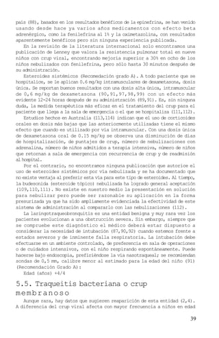 país (88), basados en los resultados benéficos de la epinefrina, se han venido
usando desde hace ya varios años medicamentos con efecto beta
adrenérgico, como la fenilefrina al 1% y la oximetazolina, con resultados
aparentemente benéficos pero sin ninguna experiencia publicada.
    En la revisión de la literatura internacional solo encontramos una
publicación de Lenney que valora la resistencia pulmonar total en nueve
niños con crup viral, encontrando mejoría superior a 30% en ocho de los
niños nebulizados con fenilefrina, pero sólo hasta 30 minutos después de
su administración.
    Esteroides sistémicos (Recomedación grado A). A todo paciente que se
hospitalice, se le aplican 0.6 mg/kg intramusculares de dexametasona, dosis
única. Se reportan buenos resultados con una dosis alta única, intramuscular
de 0,6 mg/kg de dexametasona (90,91,97,98,99) con un efecto más
evidente 12-24 horas después de su administración (89,91). Es, sin ninguna
duda, la medida terapéutica más eficaz en el tratamiento del crup para el
paciente que llega a la sala de emergencia o el que se hospitaliza (111,112).
    Estudios hechos en Australia (113,114) indican que el uso de corticoides
orales en dosis más bajas que las anteriormente utilizadas tiene el mismo
efecto que cuando es utilizado por vía intramuscular. Con una dosis única
de dexametasona oral de 0.15 mg/kg se observa una disminución de días
de hospitalización, de puntajes de crup, número de nebulizaciones con
adrenalina, número de niños admitidos a terapia intensiva, número de niños
que retornan a sala de emergencia con recurrencia de crup y de readmisión
al hospital.
    Por el contrario, no encontramos ninguna publicación que autorice el
uso de esteroides sistémicos por vía nebulizada y se ha documentado que
no existe ventaja al preferir esta vía para este tipo de esteroides. Al tiempo,
la budesonida (esteroide tópico) nebulizada ha logrado general aceptación
(109,110,111). No existe en nuestro medio la presentación en solución
para nebulizar pero puede ser razonable su aplicación en la forma
presurizada ya que ha sido ampliamente evidenciada la efectividad de este
sistema de administración al compararlo con las nebulizaciones (112).
    La laringotraqueobronquitis es una entidad benigna y muy rara vez los
pacientes evolucionan a una obstrucción severa. Sin embargo, siempre que
se compruebe este diagnóstico el médico deberá estar dispuesto a
considerar la necesidad de intubación (87,90,92) cuando estemos frente a
estados severos y de inminente falla respiratoria. La intubación debe
efectuarse en un ambiente controlado, de preferencia en sala de operaciones
o de cuidados intensivos, con el niño respirando espontáneamente. Puede
hacerse bajo endoscopia, prefiriéndose la vía nasotraqueal; se recomiendan
sondas de 0,5 mm, calibre menor al estimado para la edad del niño (91)
(Recomendación Grado A):
    Edad (años) +4/4

5.5. Traqueitis bacteriana o crup
memb ra no so
   Aunque rara, hay datos que sugieren reaparición de esta entidad (2,4).
A diferencia del crup viral afecta con mayor frecuencia a niños en edad

                                                                            39
 