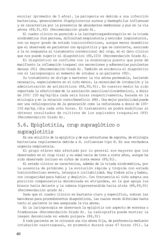 escolar (promedio de 5 años). La patogenia es debida a una infección
bacteriana, generalmente Staphylococcus aureus y Haemophilus influenzae
y se caracteriza por la presencia de abundantes membranas y pus en la vía
aérea (88,91,92) (Recomendación grado A).
   El cuadro clínico es parecido a la laringotraqueobronquitis en la triada
sindromática (tos perruna, dificultad respiratoria y estridor inspiratorio),
con un mayor grado de estado toxicoinfeccioso, aunque menos dramático
que el observado en pacientes con epiglotitis y que se convierte, asociado
a la no respuesta al tratamiento convencional del crup, en el dato clínico
que nos puede sugerir el diagnóstico (90,103) (Recomendación Grado A).
   El diagnóstico se confirma con la endoscopia puesto que pone de
manifiesto la inflamación traqueal con secreciones y adherencias purulentas
densas (91) (Recomendación Grado A). También se evidencia el diagnóstico
con el laringoscopio al momento de intubar a un paciente (90).
   Su tratamiento se dirige a mantener la vía aérea permeable, haciendo
necesario, especialmente en el niño menor, la necesidad de intubación y la
administración de antibióticos (88,90,91). En nuestro medio ha sido
reportada la efectividad de la asociación oxacilina/cloramfenicol, a dosis
de 200/ 100 mg/kg/día cada seis horas respectivamente, basada en la
etiología y en la relación costo/beneficio (88). Una mejor posibilidad puede
ser una cefalosporina de 2a generación como la cefuroxima a dosis de 100-
150 mg/kg./día cada ocho horas. El tratamiento se podrá modificar al
obtener resultados de cultivos de los aspirados traqueales (89)
(Recomendación Grado A).

5.6. Epiglotitis, crup supraglótico o
supraglotitis
   Es una celulitis de la epiglotis y de sus estructuras de soporte, de etiología
bacteriana regularmente debida a H. influenzae tipo B. Es una verdadera
urgencia respiratoria.
   El grupo etáreo más afectado por lo general son mayores que los
observados en el crup viral y su edad varía de tres a siete años, aunque ha
sido observado incluso en niños de siete meses (89,91).
   El estado clínico se caracteriza, además de la triada sindromática, por
la ausencia de pródromo y la evolución rápida y tórpida con estado
toxicoinfeccioso severo, letargia e irritabilidad. Hay fiebre alta y babeo,
con incapacidad para hablar y deglutir. Con frecuencia el niño adopta una
posición compensatoria denominada en «trípode», en la que apoya los
brazos hacia delante y la cabeza hiperextendida hacia atrás (88,89,91)
(Recomendación grado A).
   Dado que el cuadro clínico es bastante claro y específico, sobran las
maniobras para procedimientos diagnósticos, las cuales serán diferidas hasta
tanto al paciente le sea asegurada la vía aérea.
   En la laringoscopia se observará la epíglotis con aspecto de «cereza o
frambuesa» (Recomendación Grado A). La radiografía puede mostrar la
imagen denominada en «dedo pulgar» (88,91)
   A todo paciente se le colocará una vía aérea fija, de preferencia mediante
intubación nasotraqueal, en promedio durará unas 47 horas (91). La

40
 