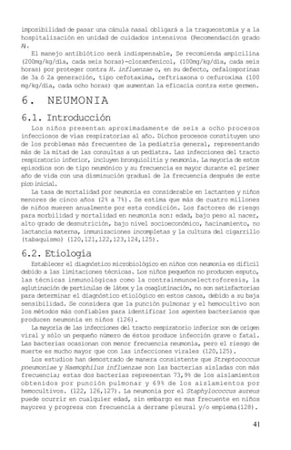 imposibilidad de pasar una cánula nasal obligará a la traqueostomía y a la
hospitalización en unidad de cuidados intensivos (Recomendación grado
A.
 )
   El manejo antibiótico será indispensable, Se recomienda ampicilina
(200mg/kg/día, cada seis horas)-cloramfenicol, (100mg/kg/día, cada seis
horas) por proteger contra H. influenzae o, en su defecto, cefalosporinas
de 3a ó 2a generación, tipo cefotaxima, ceftriaxona o cefuroxima (100
mg/kg/día, cada ocho horas) que aumentan la eficacia contra este germen.

6.      NEUMONIA
6.1. Introducción
   Los niños presentan aproximadamente de seis a ocho procesos
infecciosos de vías respiratorias al año. Dichos procesos constituyen uno
de los problemas más frecuentes de la pediatría general, representando
más de la mitad de las consultas a un pediatra. Las infecciones del tracto
respiratorio inferior, incluyen bronquiolitis y neumonía. La mayoría de estos
episodios son de tipo neumónico y su frecuencia es mayor durante el primer
año de vida con una disminución gradual de la frecuencia después de este
pico inicial.
   La tasa de mortalidad por neumonía es considerable en lactantes y niños
menores de cinco años (2% a 7%). Se estima que más de cuatro millones
de niños mueren anualmente por esta condición. Los factores de riesgo
para morbilidad y mortalidad en neumonía son: edad, bajo peso al nacer,
alto grado de desnutrición, bajo nivel socioeconómico, hacinamiento, no
lactancia materna, inmunizaciones incompletas y la cultura del cigarrillo
(tabaquismo) (120,121,122,123,124,125).

6.2. Etiología
   Establecer el diagnóstico microbiológico en niños con neumonía es difícil
debido a las limitaciones técnicas. Los niños pequeños no producen esputo,
las técnicas inmunológicas como la contrainmunoelectroforesis, la
aglutinación de partículas de látex y la coaglutinación, no son satisfactorias
para determinar el diagnóstico etiológico en estos casos, debido a su baja
sensibilidad. Se considera que la punción pulmonar y el hemocultivo son
los métodos más confiables para identificar los agentes bacterianos que
producen neumonía en niños (126).
   La mayoría de las infecciones del tracto respiratorio inferior son de origen
viral y sólo un pequeño número de éstos produce infección grave o fatal.
Las bacterias ocasionan con menor frecuencia neumonía, pero el riesgo de
muerte es mucho mayor que con las infecciones virales (120,125).
   Los estudios han demostrado de manera consistente que Streptococcus
pneumoniae y Haemophilus influenzae son las bacterias aisladas con más
frecuencia; estas dos bacterias representan 73,9% de los aislamientos
obtenidos por punción pulmonar y 69% de los aislamientos por
hemocultivos. (122, 126,127). La neumonía por el Staphylococcus aureus
puede ocurrir en cualquier edad, sin embargo es mas frecuente en niños
mayores y progresa con frecuencia a derrame pleural y/o empiema(128).

                                                                            41
 