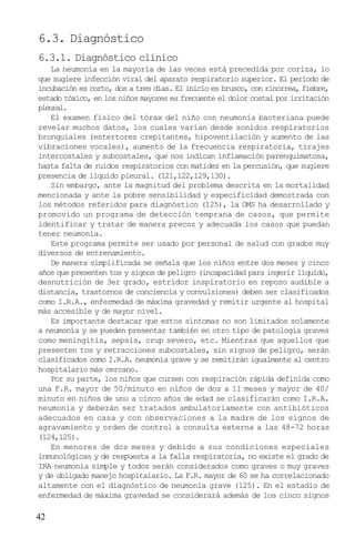 6.3. Diagnóstico
6.3.1. Diagnóstico clínico
    La neumonía en la mayoría de las veces está precedida por coriza, lo
que sugiere infección viral del aparato respiratorio superior. El período de
incubación es corto, dos a tres días. El inicio es brusco, con rinorrea, fiebre,
estado tóxico, en los niños mayores es frecuente el dolor costal por irritación
pleural.
    El examen físico del tórax del niño con neumonía bacteriana puede
revelar muchos datos, los cuales varían desde sonidos respiratorios
bronquiales (estertores crepitantes, hipoventilación y aumento de las
vibraciones vocales), aumento de la frecuencia respiratoria, tirajes
intercostales y subcostales, que nos indican inflamación parenquimatosa,
hasta falta de ruidos respiratorios con matidez en la percusión, que sugiere
presencia de líquido pleural. (121,122,129,130).
    Sin embargo, ante la magnitud del problema descrita en la mortalidad
mencionada y ante la pobre sensibilidad y especificidad demostrada con
los métodos referidos para diagnóstico (125), la OMS ha desarrollado y
promovido un programa de detección temprana de casos, que permite
identificar y tratar de manera precoz y adecuada los casos que puedan
tener neumonía.
    Este programa permite ser usado por personal de salud con grados muy
diversos de entrenamiento.
    De manera simplificada se señala que los niños entre dos meses y cinco
años que presenten tos y signos de peligro (incapacidad para ingerir líquido,
desnutrición de 3er grado, estridor inspiratorio en reposo audible a
distancia, trastornos de conciencia y convulsiones) deben ser clasificados
como I.R.A., enfermedad de máxima gravedad y remitir urgente al hospital
más accesible y de mayor nivel.
    Es importante destacar que estos síntomas no son limitados solamente
a neumonía y se pueden presentar también en otro tipo de patología graves
como meningitis, sepsis, crup severo, etc. Mientras que aquellos que
presenten tos y retracciones subcostales, sin signos de peligro, serán
clasificados como I.R.A. neumonía grave y se remitirán igualmente al centro
hospitalario más cercano.
    Por su parte, los niños que cursen con respiración rápida definida como
una F.R. mayor de 50/minuto en niños de dos a 11 meses y mayor de 40/
minuto en niños de uno a cinco años de edad se clasificarán como I.R.A.
neumonía y deberán ser tratados ambulatoriamente con antibióticos
adecuados en casa y con observaciones a la madre de los signos de
agravamiento y orden de control a consulta externa a las 48-72 horas
(124,125).
    En menores de dos meses y debido a sus condiciones especiales
inmunológicas y de respuesta a la falla respiratoria, no existe el grado de
IRA neumonía simple y todos serán considerados como graves o muy graves
y de obligado manejo hospitalario. La F.R. mayor de 60 se ha correlacionado
altamente con el diagnóstico de neumonía grave (125). En el estadio de
enfermedad de máxima gravedad se considerará además de los cinco signos

42
 