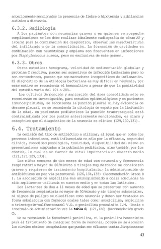 anteriormente mencionados la presencia de fiebre o hipotermia y sibilancias
audibles a distancia.

6.3.2. Radiología
   A los pacientes con neumonías graves o en quienes se sospeche
complicaciones se les debe realizar idealmente radiografía de tórax AP y
lateral para la confirmación del diagnóstico, observar las características
del infiltrado o de la consolidación. La formación de cavidades en
combinación con neumotórax y empiema son frecuentes en infecciones
por Staphylococcus aureus, pero no exclusivas de este germen.

6.3.3. Otros
   Otros estudios: hemograma, velocidad de sedimentación globular y
proteína C reactiva, pueden ser sugestivos de infección bacteriana pero no
son contundentes, puesto que son marcadores inespecíficos de inflamación.
El diagnóstico de la etiología bacteriana es muy difícil en neumonía, por
este motivo se recomienda el hemocultivo a pesar de que la positividad
del estudio varía del 10% a 20%.
    Los cultivos de punción y aspiración del área consolidada sólo se
recomiendan en investigación, para estudios epidemiológicos y en pacientes
inmunosuprimidos, se recomienda la punción pleural si hay evidencia de
derrame pleural, no se recomienda la citología de esputo por la limitación
de la edad, en pacientes pediátricos la punción transtraqueal está
contraindicada por los puntos anteriormente mencionados, es claro y
categórico que el diagnóstico de la neumonía es clínico (129,130,131).

6.4. Tratamiento
    La decisión del tipo de antibiótico a utilizar, al igual que en todos los
procesos infecciosos, está influenciada no sólo por la eficacia, seguridad
clínica, comodidad posológica, toxicidad, disponibilidad del mismo en
presentaciones adaptadas a la población pediátrica, sino también por los
costos, lo cual es un factor de vital importancia en nuestro medio
(121,125,129,133).
    Los niños menores de dos meses de edad con neumonía y frecuencia
respiratoria mayor de 60/minuto o tirajes muy marcados se consideran
graves y requieren de tratamiento hospitalario; la administración de
antibióticos es por vía parenteral (126,134,135) (Recomendación Grado B
). La asociación de ampicilina mas aminoglucósido a dosis adecuadas ha
sido ampliamente utilizada en nuestro medio y en todas las latitudes.
    Los lactantes de dos a 11 meses de edad que se presenten con aumento
de frecuencia respiratoria no mayor de 50/minuto y sin tirajes subcostales,
ni signos de peligro se clasifican como neumonía y deben ser tratados en
forma ambulatoria con fármacos orales tales como: amoxicilina, ampicilina
o trimetoprim-sulfametoxazol V.O. o penicilina procaínica I.M. (Dosis e
intervalo de administración ver la tabla 6) (121,126) (Recomendación grado
C).
    No se recomienda la fenoximetil penicilina, ni la penicilina benzatínica
para el tratamiento de cualquier forma de neumonía, porque no se alcanzan
los niveles séricos terapéuticos que puedan ser eficaces contra Streptococcus

                                                                          43
 