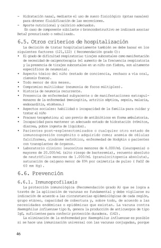 - Hidratación nasal, mediante el uso de suero fisiológico (gotas nasales)
   para obtener fluidificación de las secreciones.
- Aporte nutricional y calórico adecuados.
    En caso de componente sibilante o broncoobstructivo se indicará asociar
Beta2 presurizado o nebulizado.

6.5. Otros criterios de hospitalización
   La decisión de tratar hospitalariamente también se debe basar en los
siguientes factores (121,122) ( Recomendación grado C):
• El grado de dificultad respiratoria: tirajes subcostales como manifestación
   de necesidad de oxigenoterapia (el aumento de la frecuencia respiratoria
   y la presencia de tirajes subcostales en un niño con fiebre, son altamente
   específicos de neumonía).
• Aspecto tóxico del niño (estado de conciencia, rechazo a vía oral,
   cianosis franca).
• Todo menor de dos meses.
• Compromiso multilobar (neumonía de focos múltiples).
• Historia de neumonía recurrente.
• Presencia de enfermedad subyacente o de manifestaciones extrapul-
   monares de la enfermedad (meningitis, artritis séptica, sepsis, malaria,
   endocarditis, etcétera.)
• Aspectos sociales: habilidad o incapacidad de la familia para cuidar y
   tratar al niño
• Fracaso terapéutico; al uso previo de antibióticos en forma ambulatoria.
• Incapacidad para mantener un adecuado estado de hidratación (vómitos,
   diarrea, pobre ingesta de líquidos).
• Pacientes post-esplenectomizados o cualquier otro estado de
   inmunosupresión congénito o adquirido como; anemia de células
   falciformes, síndrome nefrótico, enfermedad de Hodgkin o pacientes
   con transplantes de órganos.
• Laboratorio clínico: leucocitos menores de 4.000/mL (leucopenia) o
   mayores de 20.000/mL (alto riesgo de bacteremia), recuento absoluto
   de neutrófilos menores de 1.000/mL (granulocitopenia absoluta),
   saturación de oxígeno menor de 89% por oximetría de pulso ( PaO2 de
   60 mm Hg).

6.6. Prevención
6.6.1. Inmunoprofilaxis
   La protección inmunológica (Recomendación grado A) que se logra a
través de la aplicación de vacunas es fundamental y debe vigilarse su
indicación de acuerdo a las circunstancias epidemiológicas de cada región,
grupo etáreo, capacidad de cobertura y, sobre todo, de acuerdo a las
necesidades endémicas o epidémicas que existan. La vacuna contra
Haemophilus influenzae tipo B, genera la producción de anticuerpos de tipo
IgG, suficientes para conferir protección duradera. (142).
   La eliminación de la enfermedad por Haemophilus influenzae es posible
si se hace una inmunización universal con las vacunas conjugadas, porque


46
 
