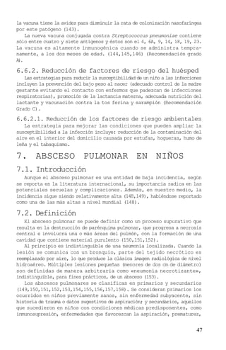 la vacuna tiene la avidez para disminuir la rata de colonización nasofaríngea
por este patógeno (143).
   La nueva vacuna conjugada contra Streptococcus pneumoniae contiene
sólo entre cuatro y siete antígenos y éstos son el 4, 6A, 9, 14, 18, 19, 23.
La vacuna es altamente inmunogénica cuando se administra tempra-
namente, a los dos meses de edad. (144,145,146) (Recomendación grado
A.
 )

6.6.2. Reducción de factores de riesgo del huésped
   Las estrategias para reducir la susceptibilidad de un niño a las infecciones
incluyen la prevención del bajo peso al nacer (adecuado control de la madre
gestante evitando el contacto con enfermos que padezcan de infecciones
respiratorias), promoción de la lactancia materna, adecuada nutrición del
lactante y vacunación contra la tos ferina y sarampión (Recomendación
Grado C).

6.6.2.1. Reducción de los factores de riesgo ambientales
   La estrategia para mejorar las condiciones que pueden ampliar la
susceptibilidad a la infección incluye: reducción de la contaminación del
aire en el interior del domicilio causada por estufas, hogueras, humo de
leña y el tabaquismo.

7. ABSCESO PULMONAR EN NIÑOS
7.1. Introducción
   Aunque el absceso pulmonar es una entidad de baja incidencia, según
se reporta en la literatura internacional, su importancia radica en las
potenciales secuelas y complicaciones. Además, en nuestro medio, la
incidencia sigue siendo relativamente alta (148,149), habiéndose reportado
como una de las más altas a nivel mundial (148).

7.2. Definición
   El absceso pulmonar se puede definir como un proceso supurativo que
resulta en la destrucción de parénquima pulmonar, que progresa a necrosis
central e involucra una o más áreas del pulmón, con la formación de una
cavidad que contiene material purulento (150,151,152).
   Al principio es indistinguible de una neumonía localizada. Cuando la
lesión se comunica con un bronquio, parte del tejido necrótico es
reemplazado por aire, lo que produce la clásica imagen radiológica de nivel
hidroaéreo. Múltiples lesiones pequeñas (menores de dos cm de diámetro)
son definidas de manera arbitraria como «neumonía necrotizante»,
indistinguible, para fines prácticos, de un absceso (153).
   Los abscesos pulmonares se clasifican en primarios y secundarios
(149,150,151,152,153,154,155,156,157,158). Se consideran primarios los
ocurridos en niños previamente sanos, sin enfermedad subyacente, sin
historia de trauma o datos sugestivos de aspiración; y secundarios, aquellos
que sucedieron en niños con condiciones médicas predisponentes, como
inmunosupresión, enfermedades que favorezcan la aspiración, prematurez,


                                                                            47
 