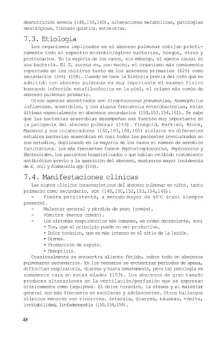 desnutrición severa (148,159,160), alteraciones metabólicas, patologías
neurológicas, fibrosis quística, entre otras.

7.3. Etiología
    Los organismos implicados en el absceso pulmonar cobijan prácti-
camente todo el espectro microbiológico: bacterias, hongos, virus y
protozoarios. En la mayoría de los casos, sin embargo, el agente causal es
una bacteria. El S. aureus es, con mucho, el organismo más comúnmente
reportado en los cultivos tanto de los abscesos primarios (62%) como
secundarios (35%) (158). Cuando se hace la historia previa del niño que es
admitido con absceso pulmonar es muy importante el examen físico
buscando infección estafilocóccica en la piel, el origen más común de
absceso pulmonar primario.
    Otros agentes encontrados son Streptococcus pneumoniae, Haemophilus
influenzae, anaerobios, y con alguna frecuencia enterobacterias, estas
últimas especialmente en abscesos secundarios (150,153,154,161). Se sabe
que las bacterias anaerobias desempeñan una función muy importante en
la patogenia del absceso pulmonar (153). Finegold, Barkled, Brook,
Marmond y sus colaboradores (162,163,164,165) aislaron en diferentes
estudios bacterias anaerobias en casi todos los pacientes involucrados en
sus estudios, duplicando en la mayoría de los casos el número de aerobios
facultativos. Los más frecuentes fueron Peptostreptococcus, Peptococcus y
Bacteroides. Los pacientes hospitalizados o que habían recibido tratamiento
antibiótico previo a la aparición del absceso, mostraron mayor incidencia
de E. coli y Klebsiella spp (153).

7.4. Manifestaciones clínicas
   Las signos clínicos característicos del absceso pulmonar en niños, tanto
primario como secundario, son (148,150,152,153,154,166):
   -    Fiebre persistente, a menudo mayor de 40o C (casi siempre
presente).
   -    Malestar general y pérdida de peso (común).
   -    Vómitos (menos común).
   -    Los síntomas respiratorios más comunes, en orden decreciente, son:
        • Tos, que al principio puede no ser productiva.
        • Dolor torácico, que es más intenso en el sitio de la lesión.
        • Disnea.
        • Producción de esputo.
        • Hemoptisis.
   Ocasionalmente se encuentra aliento fétido, sobre todo en abscesos
pulmonares secundarios. En los neonatos se encuentran períodos de apnea,
dificultad respiratoria, diarrea y hasta hematemesis, pero tal patología es
sumamente rara en estas edades (153). Los abscesos de gran tamaño
producen alteraciones en la ventilación/perfusión que se expresan
clínicamente como taquipnea. El dolor torácico, la disnea y el malestar
general son más frecuente en escolares y adolescentes. Otros hallazgos
clínicos menores son rinorrrea, letargia, diarrea, náuseas, vómito,
irritabilidad, linfadenopatía (150,154,158).


48
 