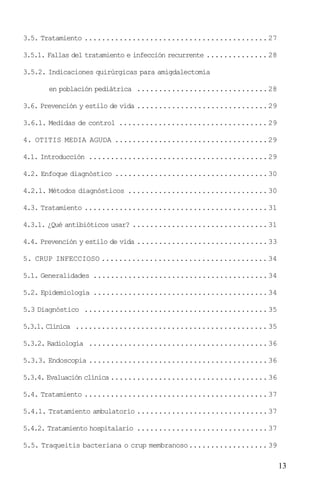 3.5. Tratamiento .......................................... 27

3.5.1. Fallas del tratamiento e infección recurrente .............. 28

3.5.2. Indicaciones quirúrgicas para amigdalectomía

       en población pediátrica .............................. 28

3.6. Prevención y estilo de vida .............................. 29

3.6.1. Medidas de control .................................. 29

4. OTITIS MEDIA AGUDA ................................... 29

4.1. Introducción ......................................... 29

4.2. Enfoque diagnóstico ................................... 30

4.2.1. Métodos diagnósticos ................................ 30

4.3. Tratamiento .......................................... 31

4.3.1. ¿Qué antibióticos usar? ............................... 31

4.4. Prevención y estilo de vida .............................. 33

5. CRUP INFECCIOSO ...................................... 34

5.1. Generalidades ........................................ 34

5.2. Epidemiología ........................................ 34

5.3 Diagnóstico .......................................... 35

5.3.1. Clínica ............................................ 35

5.3.2. Radiología ......................................... 36

5.3.3. Endoscopia ......................................... 36

5.3.4. Evaluación clínica .................................... 36

5.4. Tratamiento .......................................... 37

5.4.1. Tratamiento ambulatorio .............................. 37

5.4.2. Tratamiento hospitalario .............................. 37

5.5. Traqueitis bacteriana o crup membranoso.................. 39

                                                                         13
 