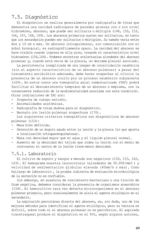 7.5. Diagnóstico
   El diagnóstico se realiza generalmente por radiografía de tórax que
demuestra una cavidad radioopaca de paredes gruesas con o sin nivel
hidroaéreo, absceso, que puede ser solitaria o múltiple (148, 150, 153,
166, 167, 168, 169). Los abscesos primarios suelen ser solitarios, en tanto
que los secundarios pueden ser solitarios o múltiples. Su tamaño varía entre
dos y 10 cm o más. Un absceso intrapulmonar, sin comunicación con el
árbol bronquial, es radiográficamente opaco. La cavidad del absceso se
hace visible cuando ingresa en ella aire, creando el característico nivel
hidroaéreo (154,164). Podemos encontrar atelectasias alrededor del absceso
pulmonar y, cuando está cerca de la pleura, un derrame pleural asociado.
   La persistencia inexplicada de una imagen de consolidación neumónica
(sin el aspecto característico de un absceso pulmonar) a pesar del
tratamiento antibiótico adecuado, debe hacer sospechar al clínico la
presencia de un absceso oculto por un proceso neumónico subyacente
(169). En estos casos una tomografía axial computarizada (TAC) podrá
facilitar el descubrimiento temprano de un absceso o empiema, con la
consecuente reducción de la morbimortalidad asociada con esta condición.
Otras indicaciones de TAC son:
- Sospecha de cuerpo extraño.
- Anormalidades anatómicas.
- Radiografía de tórax dudosa para el diagnóstico.
- Neonato con lesión pulmonar sospechosa (170).
   Los siguientes criterios tomográficos son diagnósticos de absceso
pulmonar (153):
- Masa bien definida.
- Detección de un ángulo agudo entre la lesión y la pleura (lo que apunta
   a localización intraparenquimatosa).
- Masa con densidad mayor que el agua y el líquido pleural normal.
- Aumento de la densidad del tejido que rodea la lesión con el medio de
   contraste; el centro de la lesión tiene menor densidad.

7.5.1. Laboratorio
   El cultivo de esputo y sangre a menudo son negativos (150, 153, 162,
163). El hemograma muestra leucocitosis (alrededor de 30.000/mm3 ) y
velocidad de sedimentación globular elevada (40mm/h o más). Como
hallazgo de laboratorio , la prueba indirecta de evaluación microbiológica
de la secreción no es confiable.
   Sin embargo, en ausencia de crecimiento bacteriano o una tinción de
Gram negativa, debemos considerar la presencia de organismos anaerobios
(158). El hemocultivo rara vez detecta microorganismos en el absceso
pulmonar primario, pero ocasionalmente se aísla el agente etiológico en el
secundario.
   La aspiración percutánea directa del absceso, es, sin duda, uno de los
mejores métodos para identificar el agente etiológico, pero su técnica es
difícil, sobre todo si el absceso pulmonar no es periférico. El aspirado
transtraqueal produce el diagnóstico en el 93%, según algunos autores,


                                                                         49
 
