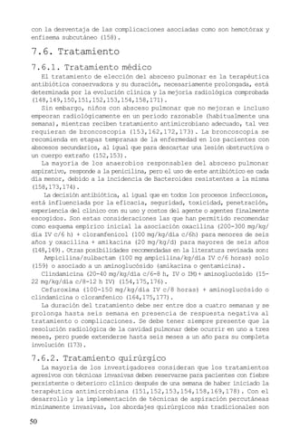 con la desventaja de las complicaciones asociadas como son hemotórax y
enfisema subcutáneo (158).

7.6. Tratamiento
7.6.1. Tratamiento médico
   El tratamiento de elección del absceso pulmonar es la terapéutica
antibiótica conservadora y su duración, necesariamente prolongada, está
determinada por la evolución clínica y la mejoría radiológica comprobada
(148,149,150,151,152,153,154,158,171).
   Sin embargo, niños con absceso pulmonar que no mejoran e incluso
empeoran radiológicamente en un período razonable (habitualmente una
semana), mientras reciben tratamiento antimicrobiano adecuado, tal vez
requieran de broncoscopia (153,162,172,173). La broncoscopia se
recomienda en etapas tempranas de la enfermedad en los pacientes con
abscesos secundarios, al igual que para descartar una lesión obstructiva o
un cuerpo extraño (152,153).
   La mayoría de los anaerobios responsables del absceso pulmonar
aspirativo, responde a la penicilina, pero el uso de este antibiótico es cada
día menor, debido a la incidencia de Bacteroides resistentes a la misma
(158,173,174).
    La decisión antibiótica, al igual que en todos los procesos infecciosos,
está influenciada por la eficacia, seguridad, toxicidad, penetración,
experiencia del clínico con su uso y costos del agente o agentes finalmente
escogidos. Son estas consideraciones las que han permitido recomendar
como esquema empírico inicial la asociación oxacilina (200-300 mg/kg/
día IV c/6 h) + cloramfenicol (100 mg/kg/día c/6h) para menores de seis
años y oxacilina + amikacina (20 mg/kg/d) para mayores de seis años
(148,149). Otras posibilidades recomendadas en la literatura revisada son:
    Ampicilina/sulbactam (100 mg ampicilina/kg/día IV c/6 horas) solo
(159) o asociado a un aminoglucósido (amikacina o gentamicina).
   Clindamicina (20-40 mg/kg/día c/6-8 h, IV o IM)+ aminoglucósido (15-
22 mg/kg/día c/8-12 h IV) (154,175,176).
   Cefuroxima (100-150 mg/kg/día IV c/8 horas) + aminoglucósido o
clindamicina o cloramfenico (164,175,177).
   La duración del tratamiento debe ser entre dos a cuatro semanas y se
prolonga hasta seis semana en presencia de respuesta negativa al
tratamiento o complicaciones. Se debe tener siempre presente que la
resolución radiológica de la cavidad pulmonar debe ocurrir en uno a tres
meses, pero puede extenderse hasta seis meses a un año para su completa
involución (173).

7.6.2. Tratamiento quirúrgico
   La mayoría de los investigadores consideran que los tratamientos
agresivos con técnicas invasivas deben reservarse para pacientes con fiebre
persistente o deterioro clínico después de una semana de haber iniciado la
terapéutica antimicrobiana (151,152,153,154,158,169,178). Con el
desarrollo y la implementación de técnicas de aspiración percutáneas
mínimamente invasivas, los abordajes quirúrgicos más tradicionales son

50
 