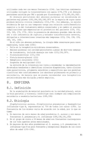 utilizados cada vez con menos frecuencia (154). Las técnicas comúnmente
utilizadas incluyen la toracocentesis con aguja (178,179) y el drenaje
percutáneo asistido por TAC o guiado por fluoroscopia (173,180,181,182).
    El drenaje percutáneo del absceso pulmonar se recomienda en
pacientes muy graves (183,184,185,186,187) en la mayoría de cuyos casos
produce mejoría clínica inmediata (153,178). Sin embargo, no existe
evidencia de que su uso temprano tenga una relación costo/beneficio
superior a la del tratamiento médico conservador y en cambio sí acarrea
complicaciones que empeorarían el pronóstico del paciente (150, 152,
153, 162, 172, 173). Sólo la presencia de abscesos grandes (más de ocho
cm) o con inminencia de ruptura y estados toxinfecciosos severos,
obligarían a intervenciones invasivas más tempranas (153, 154, 158, 159,
160, 161, 164).
    En el niño con absceso pulmonar, la cirugía debe reservarse para casos
especiales, tales como (156):
- Falla en la terapéutica microbiana conservadora.
- Absceso pulmonar con cavidad persistente a pesar de dos-tres semanas
    de tratamiento, incluido drenaje con tubo (153,156,187).
- Pioneuneumotórax (153,156)
- Fístula bronco-pleural (151)
- Hemoptisis recurrente (151)
- Sospecha de malignidad (151)
    La revisión de la literatura nos lleva a recomendar la implementación
de estudios tendientes a identificar criterios diagnósticos, tanto clínicos
como paraclínicos, altamente sensibles y específicos que nos permitan
clasificar más confiablemente los abscesos pulmonares en primario y
secundario, de manera que se pueda recomendar una terapéutica
antimicrobiana más dirigida y menos empírica.

8. EMPIEMA
8.1. Definición
   Es la acumulación de material purulento en la cavidad pleural, entre
la hoja parietal y visceral; constituye casi siempre una complicación
secundaria a neumonía bacteriana (189,190)

8.2. Etiología
    Staphylococcus aureus, Streptococcus pneumoniae y Haemophilus
influenzae tipo B, representan el 75% de todos los casos (190). La
frecuencia de los mismos varía de acuerdo con la edad, por lo que se
tiene:
1 En menores de seis meses de edad predomina S. aureus y son menos
 .
    frecuentes S. pneumoniae y H. influenzae (189,190,191,192)
2 En el grupo de siete a 24 meses de edad son frecuentes cualesquiera
 .
    de los tres agentes antes mencionados.
3 En mayores de dos años predominan el S. aureus, y S. pneumoniae; H.
 .
    influenzae tipo B es poco frecuente y excepcional después de los cinco
    años de edad (191-194).

                                                                          51
 