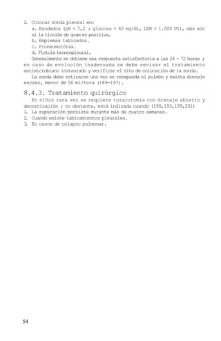 2 Colocar sonda pleural en:
 .
   a. Exudados (pH < 7,2 ; glucosa < 40 mg/dl, LDH > 1.000 UI), más aún
   si la tinción de gram es positiva.
   b. Empiemas tabicados.
   c. Pioneumotórax.
   d. Fístula broncopleural.
   Generalmente se obtiene una respuesta satisfactoria a las 24 - 72 horas ;
en caso de evolución inadecuada se debe revisar el tratamiento
antimicrobiano instaurado y verificar el sito de colocación de la sonda.
   La sonda debe retirarse una vez se reexpanda el pulmón y exista drenaje
escaso, menor de 50 ml/hora (189-197).

8.4.3. Tratamiento quirúrgico
   En niños rara vez se requiere toracotomía con drenaje abierto y
decorticación ; no obstante, está indicada cuando (190,193,199,201)
1 La supuración persiste durante más de cuatro semanas.
 .
2 Cuando existe tabicamientos pleurales.
 .
3 En casos de colapso pulmonar.
 .




54
 