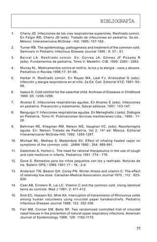 BIBLIOGRAFÍA

1.    Cherry JD. Infecciones de las vías respiratorias superiores. Resfriado común.
      En Feigin RD, Cherry JD (eds). Tratado de infecciones en pediatría. 3a ed..
      México: Interamericana McGraw - Hill; 1995.:157-162.
2.    Turner RB. The epidemiology, pathogenesis and treatment of the common cold.
      Seminars in Pediatric Infectious Disease Journal 1995 ; 6: 57 - 61.
3.    Bernal LA. Resfriado común. En: Correa JA, Gómez JF Posada R
      (eds). Fundamentos de pediatría, Tomo V. Medellín: CIB, 1995: 2260 - 2263.

4.    Murray KL. Medicamentos contra el resfrío, la tos y la alergia : usos y abusos.
      Pediatrics in Review 1996;17: 91-96.
5.    Harker H. Resfriado común. En Reyes MA, Leal FJ, Aristizabal G (eds).
      Infección y alergia respiratoria en el niño. 2a Ed. Cali: Editorial XYZ; 1991: 93-
      99.
6.    Isaacs D. Cold comfort for the catarrhal child. Archives of Diseases in Childhood
      1990 ;65 :1295-1296.

7.    Alvarez E. Infecciones respiratorias agudas. En Alvarez E (eds). Infecciones
      en pediatría. Prevención y tratamiento. Salvat editores; 1991: 143-147.
8.    Benguigui Y. Infecciones respiratorias agudas. En Meneghello J (eds). Diálogos
      en Pediatría, Tomo III. Publicaciones técnicas mediterraneo Ltda.; 1990.: 11-
      26.
9.    Behrman RE, Kliegman RM, Nelson WE, Vaughan VC. (eds). Nasofaringitis
      aguda. En: Nelson Tratado de Pediatría, Vol 2, 14 a ed: México, Editorial
      Interamericana/ McGraw-Hill; 1992: 1285-1287.

10.   Michael ML, Mathew S, Medendorp SV. Effect of inhaling heated vapor on
      symptoms of the common cold . JAMA 1990 ; 264: 989-991.
11.   Gadomski A, Horton L. The need for rational therapeutics in the use of cough
      and cold medicine in infants. Pediatrics 1991 ;774 - 776.
12.   Gove S. Remedios para los niños pequeños con tos y resfriado. Noticias de
      Ira. Boletín OPS / OMS 1991;17 - 18.: 2-4.

13.   Anderson TW, Beatun GH, Corey PN. Winter illness and vitamin C. The effect
      of relatively low dose. Canadian Medical Association Journal 1975 ; 112 : 823-
      826.
14.   Caar AB, Einstein R, Lai LC. Vitamin C and the common cold. Using identical
      twins as controls. Med J 1981; 2: 411-412.
15.   Dick EC, Hossain SU, Mink KA. Interruption of transmission of Rhinovirus colds
      among human volunteers using virucidal paper handkerchiefs. Pediatric
      Infectious Disease Journal 1986; 153: 352-356.
16.   Farr BM, Conner EM, Betts RF. Two randomized controlled trial of virucidal
      nasal tissues in the prevention of natural upper respiratory infections. American
      Journal of Epidemiology 1988; 128: 1162-1172.


                                                                                     55
 