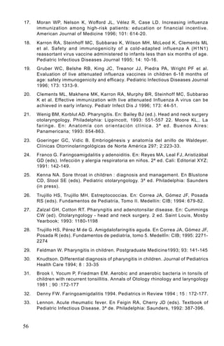 17.   Moran WP, Nelson K, Wofford JL, Vélez R, Case LD. Increasing influenza
      immunization among high-risk patients: education or financial incentive.
      American Journal of Medicine 1996; 101: 614-20.

18.   Karron RA, Steinhoff MC, Subbarao K, Wilson MH, McLeod K, Clements ML
      et al. Safety and immunogenicity of a cold-adapted influenza A (H1N1)
      reassortant virus vaccine administered to infants less than six months of age.
      Pediatric Infectious Diseases Journal 1995; 14: 10-16.
19.   Gruber WC, Belshe RB, King JC, Treanor JJ, Piedra PA, Wright PF et al.
      Evaluation of live attenuated influenza vaccines in children 6-18 months of
      age: safety immunogenicity and efficacy. Pediatric Infectious Diseases Journal
      1996; 173: 1313-9.
20.   Clements ML, Makhene MK, Karron RA, Murphy BR, Steinhoff MC, Subbarao
      K et al. Effective immunization with live attenuated Influenza A virus can be
      achieved in early infancy. Pediatr Infect Dis J 1996; 173: 44-51.
21.   Wenig BM, Korblut AD. Pharyngitis. En: Bailey BJ (ed.). Head and neck surgery
      otolaryngology. Philadelphia: Lippincott, 1993: 551-557 22. Moore KL,. La
      faringe. En: Anatomía con orientación clínica. 3ª ed. Buenos Aires:
      Panamericana; 1993: 854-863.

23.   Goeringer GC, Vidic B. Embriogénesis y anatomía del anillo de Waldeyer.
      Clínicas Otorrinolaringológicas de Norte América 297; 2:223-33.
24.   Franco G. Faringoamigdalitis y adenoiditis. En: Reyes MA, Leal FJ, Aristizábal
      GD (eds). Infección y alergia respiratoria en niños. 2ª ed. Cali: Editorial XYZ;
      1991: 142-149.
25.   Kenna NA. Sore throat in children : diagnosis and management. En Blustone
      CD, Stool SE (eds). Pediatric otolaryngology. 3ª ed. Philadelphia: Saunders
      (in press).

26.   Trujillo HS, Trujillo MH. Estreptococcias. En: Correa JA, Gómez JF, Posada
      RS (eds). Fundamentos de Pediatría, Tomo II. Medellín: CIB; 1994: 679-82.
27.   Zalzal GH, Cotton RT. Pharyngitis and adenotonsilar disease. En: Cummings
      CW (ed). Otolaryngology - head and neck surgery. 2 ed. Saint Louis, Mosby
      Yearbook; 1993: 1180-1198
28.   Trujillo HS, Pérez M de G. Amigdalofaringitis aguda. En Correa JA, Gómez JF,
      Posada R (eds). Fundamentos de pediatría, tomo 5. MedellÌn: CIB; 1995: 2271-
      2274

29.   Feldman W. Pharyngitis in children. Postgraduate Medicine1993; 93: 141-145
30.   Knudtson. Differential diagnosis of pharyngitis in children. Journal of Pediatrics
      Health Care 1994; 8 : 33-35
31.   Brook I, Yocum P, Friedman EM. Aerobic and anaerobic bacteria in tonsils of
      children with recurrent tonsillitis. Annals of Otology rhinology and laryngology
      1981 ; 90 :172-177

32.   Denny FW. Faringoamigdalitis 1994. Pediatrics in Review 1994 ; 15 : 172-177.
33.   Lennon. Acute rheumatic fever. En Feigin RA, Cherry JD (eds). Textbook of
      Pediatric Infectious Disease. 3ª de. Philadelphia: Saunders, 1992: 387-396.



56
 