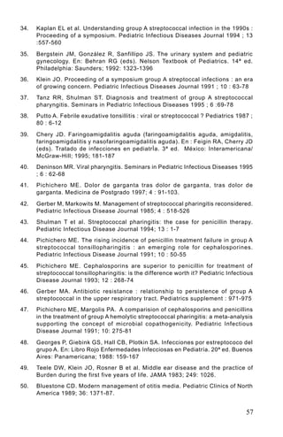 34.   Kaplan EL et al. Understanding group A streptococcal infection in the 1990s :
      Proceeding of a symposium. Pediatric Infectious Diseases Journal 1994 ; 13
      :557-560

35.   Bergstein JM, González R, Sanfillipo JS. The urinary system and pediatric
      gynecology. En: Behran RG (eds). Nelson Textbook of Pediatrics. 14ª ed.
      Philadelphia: Saunders; 1992: 1323-1396
36.   Klein JO. Proceeding of a symposium group A streptoccal infections : an era
      of growing concern. Pediatric Infectious Diseases Journal 1991 ; 10 : 63-78
37.   Tanz RR, Shulman ST. Diagnosis and treatment of group A streptococcal
      pharyngitis. Seminars in Pediatric Infectious Diseases 1995 ; 6 :69-78
38.   Putto A. Febrile exudative tonsillitis : viral or streptococcal ? Pediatrics 1987 ;
      80 : 6-12

39.   Chery JD. Faringoamigdalitis aguda (faringoamigdalitis aguda, amigdalitis,
      faringoamigdalitis y nasofaringoamigdalitis aguda). En : Feigin RA, Cherry JD
      (eds). Tratado de infecciones en pediatrÌa. 3ª ed. México: Interamericana/
      McGraw-Hill; 1995; 181-187
40.   Deninson MR. Viral pharyngitis. Seminars in Pediatric Infectious Diseases 1995
      ; 6 : 62-68
41.   Pichichero ME. Dolor de garganta tras dolor de garganta, tras dolor de
      garganta. Medicina de Postgrado 1997; 4 : 91-103.

42.   Gerber M, Markowits M. Management of streptococcal pharingitis reconsidered.
      Pediatric Infectious Disease Journal 1985; 4 : 518-526
43.   Shulman T et al. Streptococcal pharingitis: the case for penicillin therapy.
      Pediatric Infectious Disease Journal 1994; 13 : 1-7
44.   Pichichero ME. The rising incidence of penicillin treatment failure in group A
      streptococcal tonsillopharingitis : an emerging role for cephalosporines.
      Pediatric Infectious Disease Journal 1991; 10 : 50-55

45.   Pichichero ME. Cephalosporins are superior to penicillin for treatment of
      streptococcal tonsillopharingitis: is the difference worth it? Pediatric Infectious
      Disease Journal 1993; 12 : 268-74
46.   Gerber MA. Antibiotic resistance : relationship to persistence of group A
      streptococcal in the upper respiratory tract. Pediatrics supplement : 971-975
47.   Pichichero ME, Margolis PA. A comparision of cephalosporins and penicillins
      in the treatment of group A hemolytic streptococcal pharingitis: a meta-analysis
      supporting the concept of microbial copathogenicity. Pediatric Infectious
      Disease Journal 1991; 10: 275-81

48.   Georges P, Giebink GS, Hall CB, Plotkin SA. Infecciones por estreptococo del
      grupo A. En: Libro Rojo Enfermedades Infecciosas en Pediatría. 20ª ed. Buenos
      Aires: Panamericana; 1988: 159-167
49.   Teele DW, Klein JO, Rosner B et al. Middle ear disease and the practice of
      Burden during the first five years of life. JAMA 1983; 249: 1026.
50.   Bluestone CD. Modern management of otitis media. Pediatric Clinics of North
      America 1989; 36: 1371-87.


                                                                                      57
 