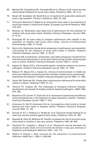 69.   Mandel EM, Casselbrant ML, Rockette ME et al. Efficacy of 20 versus ten day
      antimicrobial treatment for acute otitis media. Pediatrics 1995; 96: 5-13.

70.   Murph JR, Dusdieker LB, Booth B et al. Is treatment of acute otitis media with
      once a day feasible?. Clinics in Pediatrics 1993; 32: 528.
71.   Principi N, Marchisio P, Bigalli et al. Amoxycillin twice daily in the treatment of
      acute otitis media in infants and children. European Journal of Pediatrics 1986;
      145: 522.
72.   McCarty JA. Multicenter open label trial of azithromycin for the treatment of
      children with acute otitis media. Pediatric Infectious Diseases Journal 1996;
      9: 10-14.
73.   Rodríguez AF. An open study to compare azithromycin with cefaclor in the
      treatment of children with acute otitis media. Journal of Antimicrobial
      Chemotherapy 1996; 37: 63-69.

74.   McLinn SA. Multicenter double blind comparison of azithromycin and amoxicillin
      /clavulanate for the treatment of acute otitis media in children. Pediatric
      Infectious Diseases Journal 1996 ; 9: 20-23.
75.   Khurana CM. A multicenter, randomized, open label comparison of azithromicin
      and amoxicillin/clavulanate in acute otitis media among children attending day
      care or school. Pediatric Infectious Diseases Journal 1996; 9 : 24-29.
76.   Kaplan SL, Mason EO jr. Antimicrobial agents: resistance patterns of common
      pathogens. Pediatric Infectious Diseases Journal 1994; 13: 1050.

77.   Nelson CT, Mason EO jr, Kaplan SL. Activity of antimicrobials in middle ear
      and sinus infections caused by penicillin resistant streptococcus pneumoniae :
      implications for treatment. Pediatric Infectious Diseases Journal 1994; 13: 1994.
78.   Green SM, Rothrock SG. Single-dose intramuscular ceftriaxone for acute otitis
      media in children. Pediatrics 1993; 91: 23.
79.   Tenover FC, Hughes JM. The challenges of emerging infectious disease:
      development and spread of multiply resistant bacterial pathogens. JAMA 1996;
      275: 300.

80.   Bluestone CD, Conell JT, Doyle WJ et al. Symposium questioning the efficacy
      of the antihistamines in the treatment of upper respiratory infection. Pediatric
      Infectious Diseases Journal 1988; 7: 239.
81.   Aniansson G, Alm B, Andersson B et al. A prospective cohort study on breast
      feeding and otitis media in Swedish infants. Pediatric Infectious Diseases
      Journal 1994; 13: 183.
82.   Duncan B, EY J, Holberg CJ, Wright AL et al. Exclusive breast feeding for at
      least four months protects against otitis media. Pediatrics 1993; 91: 867.

83.   Niemela M, Uhari M, Mottonen M. Pacifier increases the risk of recurrent acute
      otitis media in children in day care centers. Pediatrics 1995; 96: 884.
84.   Clements TA, Langdohr L, Bland C et al. Influenza A vaccine decrease the
      incidence of otitis media in 6 to 30 month old children in day care. Archives of
      Pediatrics and Adolescent Medicine 1995 ; 149: 113.
85.   Kayhty H, Eskola J. New vaccines for the prevention of pneumococcal
      infections. AADE De J. 1996; 4: 289-298.

                                                                                      59
 