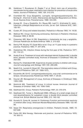 86.   Heikkinen T, Ruuskanen O, Ziegler T et al. Short- term use of amoxicillin-
      clavulanate during upper respiratory tract infection for prevention of acute otitis
      media. Journal of Pediatrics. 1995; 126: 313-316.

87.   Cramblett HG. Crup (Epiglotitis, Laringitis, laringotraqueobronquitis). En:
      Kendig El , Chernick V (eds). Alteraciones del Aparato Respiratorio en Niños.
      4a ed. Buenos Aires: Panamericana; 1986: 333-340.
88.   Arango M . Crup y Epiglotitis. En: Reyes MA, Leal FJ, Aristizabal G, (eds) .
      Infección y Alergia Respiratoria en el niño. 2a ed. Cali: Editorial XYZ, 1991:
      150-161.
89.   Custer JR. Croup and related disorders. Pediatrics in Review 1993; 14: 19-29.
90.   Welliver RC. Croup: Continuing controversy. Seminars in Pediatric Infectious
      Diseases 1995; 6: 90-95

91.   Cressman WR, Myer III CM. Diagnóstico y tratamiento de crup y epiglotitis.
      Clínicas Pediátricas de Norte América 1994; 2: 313-323
92.   Denny FW, Murphy TF, Clyde WA Jr et al. Crup: an 11-year study in a pediatric
      practice. Pediatrics 1983; 71: 871-876.
93.   Hoekelman RA. Infection illness during the first year of life. Pediatrics 1977;
      59: 119-121.

94.   Husby S et al. Treatment of croup with nebulised steroid (budesonide): a double
      blind, placebo controlled study. Archives of Diseases in Childhood 1993; 68:
      352-355.
95.   Stoney PJ, Chakrabarti MK. Experience of pulse oximetry in children with croup.
      Journal Laryngology and Otology 1991;105: 295-298.
96.   Newth CJL, Levison H, Bryan AC. The respiratory status of children with Croup.
      Journal of Pediatrics 1991; 87: 1068-1073.

97.   Escamilla JM, Gil IC. Laringotraqueobronquitis, crup viral: controversias en la
      terapia. Actualizaciones Pediátricas FSFB 1997; 7: 20-23.
98.   Couriel JM. Management of croup. Archives of Diseases in Childhood 1988;
      1305-1308.
99.   Skolnicik MS. Treatment of croup. A critical review. American Journal of
      Diseases of Children 1889; 143: 1045-1049.

100. Geelhoed GC. Croup. Pediatric Pulmonology 1997; 23: 370-374.
101. Geelhoed GC, Turner J, MacDonald WBG. Efficacy of a small single dose of
     oral dexamethasone for outpatient croup: a double blind placebo controlled
     clinical trial. British Medical Journal 1996; 313: 140-142.
102. Gurwitz D, Corey M, Levison H. Pulmonary Function and bronchial reactivity
     in children after croup. American Review Respiratory Diseases 1980; 122: 95-
     99.
103. Saipe CH. Respiratory emergencies in children. Pediatric Annals ,1989; 19:
     637-646

104. Parks CR. Mist therapy: Rationale and practice. Journal of Pediatrics 1970;
     76: 305-13.


60
 