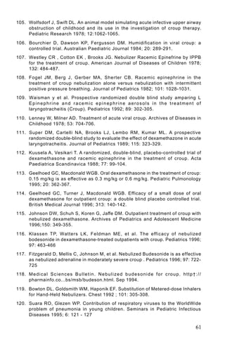 105. Wolfsdorf J, Swift DL. An animal model simulating acute infective upper airway
     obstruction of childhood and its use in the investigation of croup therapy.
     Pediatric Research 1978; 12:1062-1065.

106. Bourchier D, Dawson KP, Fergusson DM. Humidification in viral croup: a
     controlled trial. Australian Paediatric Journal 1984; 20: 289-291.
107. Westley CR , Cotton EK , Brooks JG. Nebulizer Racemic Epinefrine by IPPB
     for the treatment of croup. American Journal of Diseases of Children 1978;
     132: 484-487.
108. Fogel JM, Berg J, Gerber MA, Sherter CB. Racemic epinephrine in the
     treatment of croup nebulization alone versus nebulization with intermittent
     positive pressure breathing. Journal of Pediatrics 1982; 101: 1028-1031.
109. Waisman y et al. Prospective randomized double blind study amparing L
     Epinephrine and racemic epinephrine aerosols in the treatment of
     laryngotracheitis (Croup). Pediatrics 1992; 89: 302-305.

110. Lenney W, Milner AD. Treatment of acute viral croup. Archives of Diseases in
     Childhood 1978; 53: 704-706.
111. Super DM, Cartelli NA, Brooks LJ, Lembo RM, Kumar ML. A prospective
     randomized double-blind study to evaluate the effect of dexamethazone in acute
     laryngotracheitis. Journal of Pediatrics 1989; 115: 323-329.
112. Kuusela A, Vesikari T. A randomized, double-blind, placebo-controlled trial of
     dexamethasone and racemic epinephrine in the treatment of croup. Acta
     Paediatrica Scandinavica 1988; 77: 99-104.

113. Geelhoed GC, Macdonald WGB. Oral dexamethasone in the treatment of croup:
     0.15 mg/kg is as effective as 0.3 mg/kg or 0.6 mg/kg. Pediatric Pulmonology
     1995; 20: 362-367.
114. Geelhoed GC, Turner J, Macdonald WGB. Efficacy of a small dose of oral
     dexamethasone for outpatient croup: a double blind placebo controlled trial.
     British Medical Journal 1996; 313: 140-142.
115. Johnson DW, Schuh S, Koren G, Jaffe DM. Outpatient treatment of croup with
     nebulized dexamethasone. Archives of Pediatrics and Adolescent Medicine
     1996;150: 349-355.

116. Klassen TP, Watters LK, Feldman ME, et al. The efficacy of nebulized
     bodesonide in dexamethasone-treated outpatients with croup. Pediatrics 1996;
     97: 463-466
117. Fitzgerald D, Mellis C, Johnson M, et al. Nebulized Budesonide is as effective
     as nebulized adrenaline in moderately severe croup . Pediatrics 1996; 97: 722-
     725
118. M e d i c a l S c i e n c e s B u l l e t i n . N e b u l i z e d b u d e s o n i d e f o r c r o u p . h t t p † : / /
     pharmainfo.co...bs/msb/budeson.html. Sep 1994.

119. Bowton DL, Goldsmith WM, Haponik EF. Substitution of Metered-dose Inhalers
     for Hand-Held Nebulizers. Chest 1992 ; 101: 305-308.
120. Suara RO, Glezen WP. Contribution of respiratory viruses to the WorldWide
     problem of pneumonia in young children. Seminars in Pediatric Infectious
     Diseases 1995; 6: 121 - 127

                                                                                                                        61
 