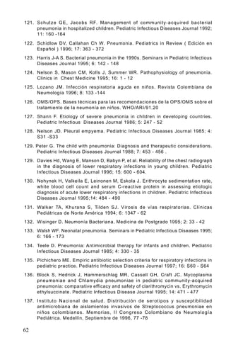 121. Schutze GE, Jacobs RF. Management of community-acquired bacterial
     pneumonia in hospitalized children. Pediatric Infectious Diseases Journal 1992;
     11: 160 -164

122. Schidlow DV, Callahan Ch W. Pneumonia. Pediatrics in Review ( Edición en
     Español ) 1996; 17: 363 - 372
123. Harris J-A S. Bacterial pneumonia in the 1990s. Seminars in Pediatric Infectious
     Diseases Journal 1995; 6: 142 - 148
124. Nelson S, Mason CM, Kolls J, Summer WR. Pathophysiology of pneumonia.
     Clinics in Chest Medicine 1995; 16: 1 - 12
125. Lozano JM. Infección respiratoria aguda en niños. Revista Colombiana de
     Neumología 1996; 8: 133 -144

126. OMS/OPS. Bases técnicas para las recomendaciones de la OPS/OMS sobre el
     tratamiento de la neumonía en niños. WHO/ARI/91.20
127. Shann F. Etiology of severe pneumonia in children in developing countries.
     Pediatric Infectious Diseases Journal 1986; 5: 247 - 52
128. Nelson JD. Pleural empyema. Pediatric Infectious Diseases Journal 1985; 4:
     S31 -S33

129. Peter G. The child with pneumonia: Diagnosis and therapeutic considerations.
     Pediatric Infectious Diseases Journal 1988; 7: 453 - 456 .
129. Davies Hd, Wang E, Manson D, Babyn P, et al. Reliability of the chest radiograph
     in the diagnosis of lower respiratory infections in young children. Pediatric
     Infectious Diseases Journal 1996; 15: 600 - 604.
130. Nohynek H, Valkeila E, Leinonen M, Eskola J. Erithrocyte sedimentation rate,
     white blood cell count and serum C-reactive protein in assessing etiologic
     diagnosis of acute lower respiratory infections in children. Pediatric Infectious
     Diseases Journal 1995;14: 484 - 490

131. Walker TA, Khurana S, Tilden SJ. V irosis de vías respiratorias. Clínicas
     Pediátricas de Norte América 1994; 6: 1347 - 62
132. Wisinger D. Neumonía Bacteriana. Medicina de Postgrado 1995; 2: 33 - 42
133. Walsh WF. Neonatal pneumonia. Seminars in Pediatric Infectious Diseases 1995;
     6: 166 - 173

134. Teele D. Pneumonia: Antimicrobial therapy for infants and children. Pediatric
     Infectious Diseases Journal 1985; 4: 330 - 35
135. Pichichero ME. Empiric antibiotic selection criteria for respiratory infections in
     pediatric practice. Pediatric Infectious Diseases Journal 1997; 16: S60 - S64
136. Block S, Hedrick J, Hammerschlag MR, Cassell GH, Craft JC. Mycoplasma
     pneumoniae and Chlamydia pneumoniae in pediatric community-acquired
     pneumonia: comparative efficacy and safety of clarithromycin vs. Erythromycin
     ethylsuccinate. Pediatric Infectious Disease Journal 1995; 14: 471 - 477
137. Instituto Nacional de salud. Distribución de serotipos y susceptibilidad
     antimicrobiana de aislamientos invasivos de Streptococcus pneumoniae en
     niños colombianos. Memorias, II Congreso Colombiano de Neumología
     Pediátrica. Medellín, Septiembre de 1996, 77 -78

62
 