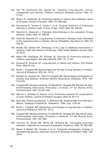 154. Ta n T Q , S e i l h e i m e r D K , K a p l a n S L . P e d i a t r i c L u n g A b s c e s s : c l i n i c a l
     management and outcome. Pediatric Infectious Diseases Journal 1995; 14:
     51-55.

155. Moore TC, Battersby JS. Pulmonary abcess in infancy and childhood: report
     of 18 cases. Annals of Surgery 1960; 151:496-500.
156. Nonoyama A, Tanaka K, Osako T et al. Surgical treatment of Pulmonary
     Abscess in children under 10 year of age. Chest 1985; 85: 358-62.
157. Sosenko A, Glassroth J. Fiberoptic Bronchoscopy in the evaluation of lung
     abscess. Chest 1985; 87: 489-93.
158. Asher MI, Beaudry PH. Lung abscess. In Chernick V, Kendig E (eds). Disorders
     of the respiratory tract in children, 5th ed. Philadelfia, Saunders Co 1990. Pp
     429-36

159. Brooks SE, Golden NH. Pathology of the Lung in childhood malnutrition in
     Jamaica. Light and electron microscopy. West Indian Medical Journal 1994;
     43: 52-8.
160. Mayol PM, RodrÌguez JR, Sifontes JE, Gonz·lez R. Pulmonary abscess in
     children; case Report. Bol Asoc Med PR 1987; 79: 77-80.
161. Emanuel B, Shulman ST. Lung abscess in infants and children. Clin Pediatr
     Phila 1995;34: 2-6.

162. Brook I, Finegold SM. Bacteriology and therapy of lung abscess in children.
     Journal of Pediatrics 1979; 94: 10-12.
163. Bartlett JG, Gorbach SL, Tally FP, Finegold SM. Bacteriology and treatment of
     primary lung abscess. American Review Respiratiory Diseases, 1974; 104:
     510-518.
164. Finegold SM. Absceso pulmonar. En Mandel GL, Douglas RG, Bennett JE (eds).
     Enfermedades infecciosas. Principios y pr·cticas, 3™ ed. Buenos Aires,
     Panamericana, 1991. Pp 407-408.

165. Marmon L, Schidlow D, Palmer J et al. Pulmonary resection for complications
     of cystic fibrosis. Journal of Pediatric Surgery 1983;18: 811-15.
166. Stern RC. Pulmonary Abscess, In: Behrman RE, Kliegman RM, Arvin AM (eds.)
     Nelson, Textbook of Pediatrics, 15thedition, 1996. p·gs: 1233-34.
167. Brook I, Finegold SM. Bacterology and therapy of lung abscess in children.
     Journal of Pediatrics 1979; 94: 10-12.

168. Finegold SM. Absceso pulmonar. En Mandel GL, Douglas RG, Bennett JE (eds).
     Enfermedades infecciosas. Principios y prácticas, 3™ ed. Buenos Aires,
     Panamericana, 1991: 407-408.
169. Johnson JF, Shiels WE, White CB, Williams BD. Concealed pulmonary
     abscess†: diagnosis by computed tomography. Pediatrics 1986; 78: 283-286.
170. Meyer T, Matlak ME, Condon V et al. Computed tomographic findings of
     neonatal lung abscess. American Journal of Diseases of Children 1982; 136:
     39-41




64
 