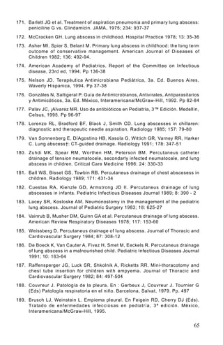 171. Barlett JG et al. Treatment of aspiration pneumonia and primary lung abscess:
     peniciline G vs. Clindamicin. JAMA, 1975; 234: 937-37

172. McCracken GH. Lung abscess in childhood. Hospital Practice 1978; 13: 35-36
173. Asher MI, Spier S, Belant M. Primary lung abscess in childhood: the long term
     outcome of conservative management. American Journal of Diseases of
     Children 1982; 136: 492-94.
174. American Academy of Pediatrics. Report of the Committee on Infectious
     disease, 23rd ed, 1994. Pp 136-38
175. Nelson JD. Terapéutica Antimicrobiana Pediátrica, 3a. Ed. Buenos Aires,
     Waverly Hispanica, 1994. Pp 37-38

176. Gonzáles N, Saltigeral P. Guía de Antimicrobianos, Antivirales, Antiparasitarios
     y Antimicóticos, 3a. Ed. México, Interamericana/McGraw-Hill, 1992. Pp 82-84
177. Palav JC, ¡Alvarez MR. Uso de antibióticos en Pediatría, 3™ Edición. Medellín,
     Celsus, 1995. Pp 96-97
178. Lorenzo RL, Bradford BF, Black J, Smith CD. Lung abscesses in chillaren:
     diagnostic and therapeutic needle aspiration. Radiology 1985; 157: 79-80

179. Van Sonnenberg E, DíAgostino HB, Kasola G, Wittich GR, Varney RR, Harker
     C. Lung abscess†: CT-guided drainage. Radiology 1991; 178: 347-51
180. Zuhdi MK, Spear RM, Worthen HM, Peterson BM. Percutaneus catheter
     drainage of tension neumatocele, secondarly infected neumatocele, and lung
     abscess in children. Critical Care Medicine 1996; 24: 330-33
181. Ball WS, Bisset GS, Towbin RB. Percutaneus drainage of chest abscesess in
     children. Radiology 1989; 171: 431-34

182. Cuestas RA, Kienzle GD, Armstrong JD II. Percutaneus drainage of lung
     abscesses in infants. Pediatric Infectious Diseases Journal 1989; 8: 390 - 2
183. Lacey SR, Kosloske AM. Neumonostomy in the management of the pediatric
     lung abscess. Journal of Pediatric Surgery 1983; 18: 625-27
184. Vainrub B, Musher DM, Guinn GA et al. Percutaneus drainage of lung abscess.
     American Review Respiratory Diseases 1978; 117: 153-60

185. Weissberg D. Percutaneus drainage of lung abscess. Journal of Thoracic and
     Cardiovascular Surgery 1984; 87: 308-12
186. De Boeck K, Van Cauter A, Fivez H, Smet M, Eeckels R. Percutaneus drainage
     of lung abscess in a malnourished child. Pediatric Infectious Diseases Journal
     1991; 10: 163-64
187. Raffensperger JG, Luck SR, Shkolnik A, Ricketts RR. Mini-thoracotomy and
     chest tube insertion for children with empyema. Journal of Thoracic and
     Cardiovascular Surgery 1982; 84: 497-504
188. Couvreur J. Patología de la pleura. En : Gerbeux J, Couvreur J. Tournier G
     (Eds) Patología respiratoria en el niño. Barcelona, Salvat, 1979. Pp. 497

189. Brusch LJ, Weinstein L. Empiema pleural. En Feigein RD, Cherry DJ (Eds).
     Tratado de enfermedades infecciosas en pediatría, 3ª edición. México,
     Interamericana/McGraw-Hill, 1995.


                                                                                  65
 